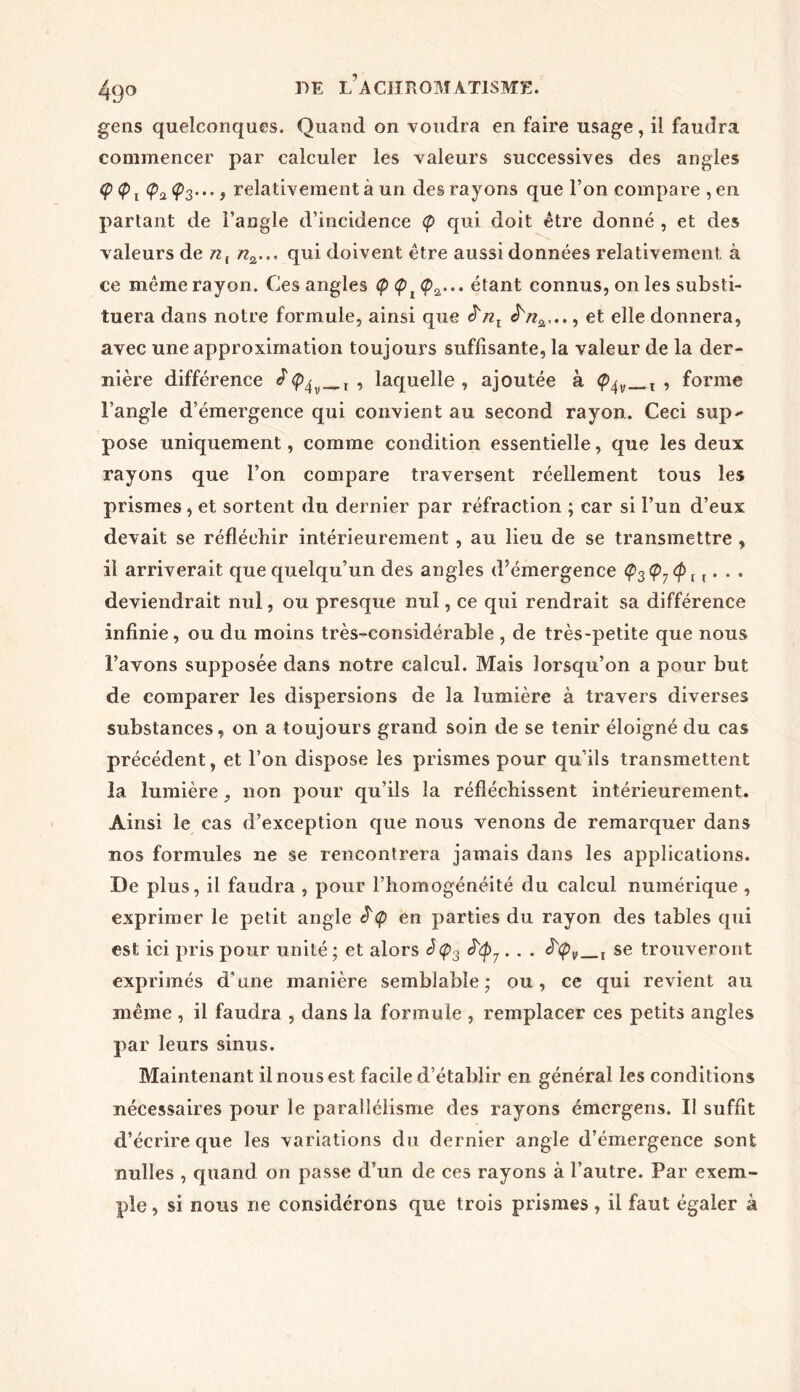 gens quelconques. Quand on voudra en faire usage, il faudra commencer par calculer les valeurs successives des angles Ç Ç>2 <p3..., relativement à un des rayons que l’on compare , en partant de l’angle d’incidence <p qui doit être donné , et des valeurs de nl n2..< qui doivent être aussi données relativement à ce même rayon. Ces angles <pa... étant connus, on les substi- tuera dans notre formule, ainsi que £nl , et elle donnera, avec une approximation toujours suffisante, la valeur de la der- nière différence ^, , laquelle, ajoutée à <Êqv__t , forme l’angle d’émergence qui convient au second rayon. Ceci sup- pose uniquement, comme condition essentielle, que les deux rayons que l’on compare traversent réellement tous les prismes, et sortent du dernier par réfraction ; car si l’un d’eux devait se réfléchir intérieurement, au lieu de se transmettre , il arriverait que quelqu’un des angles d’émergence ç3Ç7<pi t. .. deviendrait nul, ou presque nul, ce qui rendrait sa différence infinie, ou du moins très-considérable , de très-petite que nous l’avons supposée dans notre calcul. Mais lorsqu’on a pour but de comparer les dispersions de la lumière à travers diverses substances, on a toujours grand soin de se tenir éloigné du cas précédent, et l’on dispose les prismes pour qu’ils transmettent la lumière, non pour qu’ils la réfléchissent intérieurement. Ainsi le cas d’exception que nous venons de remarquer dans nos formules ne se rencontrera jamais dans les applications. De plus, il faudra , pour l’homogénéité du calcul numérique , exprimer le petit angle ^ en parties du rayon des tables qui est ici pris pour unité ; et alors se trouveront exprimés d'une manière semblable; ou, ce qui revient au même , il faudra , dans la formule , remplacer ces petits angles par leurs sinus. Maintenant il nous est facile d’établir en général les conditions nécessaires pour le parallélisme des rayons émergens. Il suffit d’écrire que les variations du dernier angle d’émergence sont nulles , quand on passe d’un de ces rayons à l’autre. Par exem- ple , si nous ne considérons que trois prismes, il faut égaler à