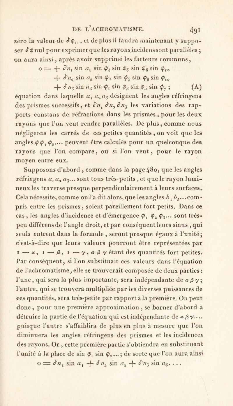zéro la valeur de , et de plus il faudra maintenant y suppo- ser J^nul pour exprimer que les rayons incidens sont parallèles ; on aura ainsi, après avoir supprimé les facteurs communs, o = -j- £sin sin sin <ps sin Ç>8 sin <pt0 -J- sin a2 sin <pt sin <fi3 sin <ps sin <pto + ^ns sin a6 sin Çl sin Ç>3 sin sin <p7 ; (A) équation dans laquelle alaQ_a3 désignent les angles réfringens des prismes successifs, et à'nx Jna<în3 les variations des rap- ports constans de réfractions dans les prismes . pour les deux rayons que l’on veut rendre parallèles. De plus, comme nous négligeons les carrés de ces petites quantités , on voit que les angles <p<pt <p2.... peuvent être calculés pour un quelconque des rayons que l’on compare, ou si l’on veut, pour le rayon moyen entre eux. Supposons d’abord , comme dans la page 480, que les angles réfringens at at a3... sont tous très-petits , et que le rayon lumi- neux les traverse presque perpendiculairement à leurs surfaces. Cela nécessite, comme on l’a dit alors, que les angles b, ^...com- pris entre les prismes, soient pareillement fort petits. Dans ce cas , les angles d’incidence et d’émergence <p3... sont très- peu différens de l’angle droit, et par conséquent leurs sinus , qui seuls entrent dans la formule , seront presque égaux à l’unité j c’est-à-dire que leurs valeurs pourront être représentées par 1—-es, 1 —- /3, 1 *-y,«|Sy étant des quantités fort petites. Par conséquent, si l’on substituait ces valeurs dans l’équation de l’acliromatisme,elle se trouverait composée de deux parties : l’une, qui sera la plus importante, sera indépendante de a fi y ; l’autre, qui se trouvera multipliée par les diverses puissances de ces quantités, sera très-petite par rapport à la première. On peut; donc, pour une première approximation, se borner d’abord à détruire la partie de l’équation qui est indépendante de a fi y.... puisque l’autre s’affaiblira de plus en plus à mesure que l’on diminuera les angles réfringens des prismes et les incidences des rayons. Or , cette première partie s’obtiendra en substituant l’unité à la place de sin <pt sin <pa..„ ; de sorte que l’on aura ainsi o ~ ïnt sin a t -f- sin -f- sin a3. . ..