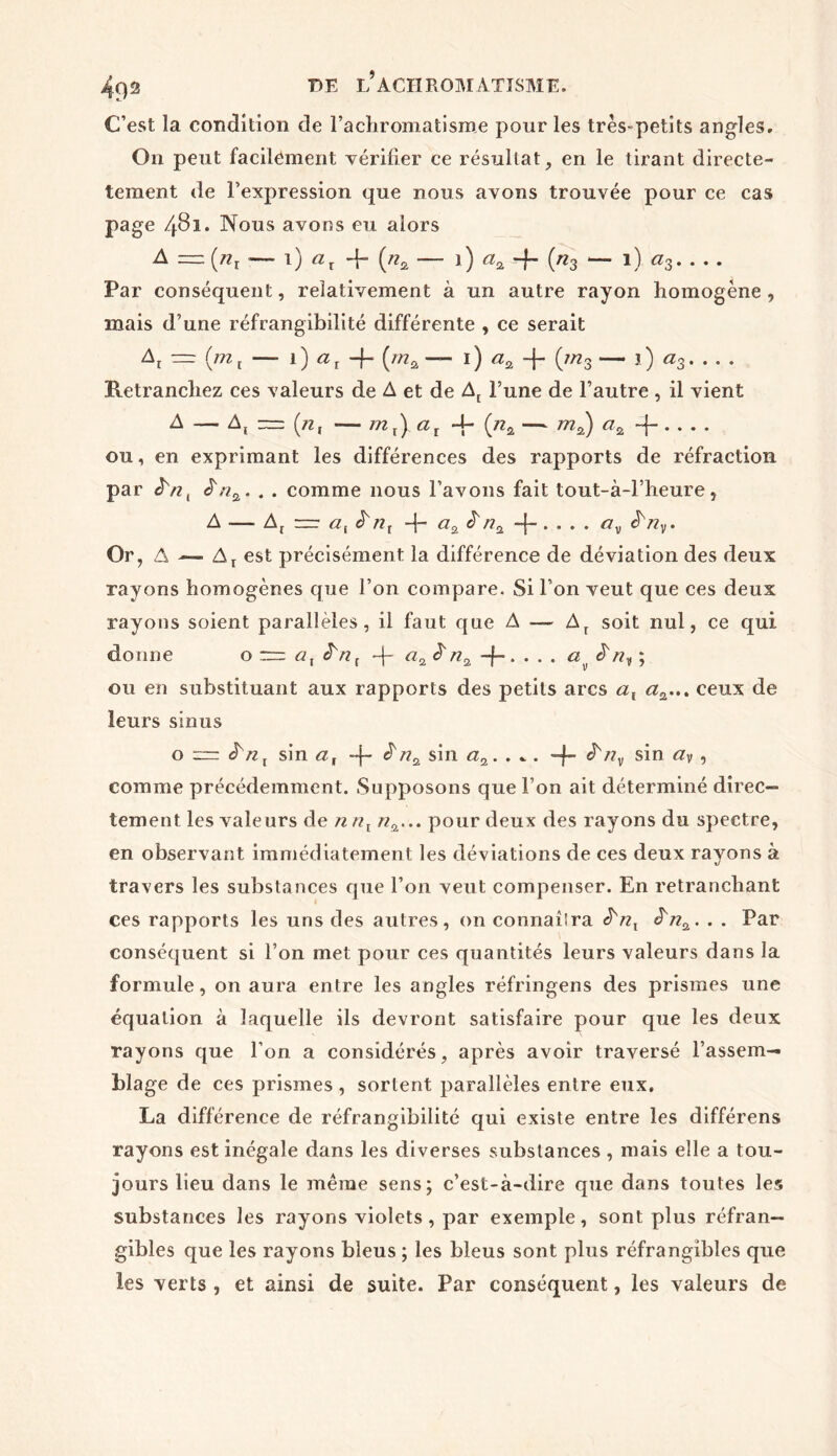 C’est la condition de l’achromatisme pour les très-petits angles. On peut facilement vérifier ce résultat, en le tirant directe- tement de l’expression que nous avons trouvée pour ce cas page 481. Nous avons eu alors A — (/zr — 1) ax 4- (nz — 1 ) «a -f («3 l) a3 Par conséquent, relativement à un autre rayon homogène , mais d’une réfrangibilité différente , ce serait ~ (ml — 1) aT -f- (wza — 1) az -f- (;/z3 — j) a3 Retranchez ces valeurs de A et de At l’une de l’autre , il vient A — A, — (n, —- mx) ax 4- (na — m2) az -f on, en exprimant les différences des rapports de réfraction par JVz, J7*a. . . comme nous l’avons fait tout-à-l’heure, A — At =r <2, è'nl -j- a% &-f- • • • • ^v* Or, A — Ar est précisément la différence de déviation des deux rayons homogènes que l’on compare. Si l’on veut que ces deux rayons soient parallèles, il faut que A — Ar soit nul, ce qui donne o z=z at r + «2 £ n2 -f » • • • ^ ^ $ riy ; ou en substituant aux rapports des petits arcs al <2a... ceux de leurs sinus o è'nt sin a, -f- ^ni sin aa. . * . -f- ^/2v sin ay> •> comme précédemment. Supposons que l’on ait déterminé direc- tement les valeurs de nnl n%... pour deux des rayons du spectre, en observant immédiatement les déviations de ces deux rayons à travers les substances que l’on veut compenser. En retranchant ces rapports les uns des autres, on connaîira à'n^. . . Par conséquent si l’on met pour ces quantités leurs valeurs dans la formule, on aura entre les angles réfringens des prismes une équation à laquelle ils devront satisfaire pour que les deux rayons que l’on a considérés, après avoir traversé l’assem- blage de ces prismes , sortent parallèles entre eux. La différence de réfrangibilité qui existe entre les différens rayons est inégale dans les diverses substances , mais elle a tou- jours lieu dans le même sens; c’est-à-dire que dans toutes les substances les rayons violets, par exemple, sont plus réfran- gibles que les rayons bleus ; les bleus sont plus réfrangibles que les verts , et ainsi de suite. Par conséquent, les valeurs de
