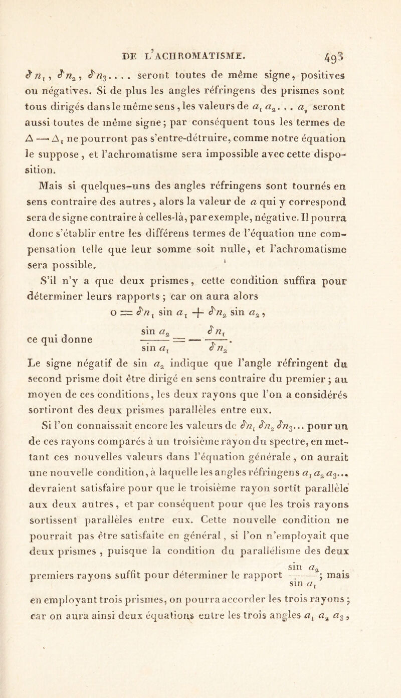 £ nx , . . . seront toutes de même signe, positives ou négatives. Si de plus les angles réf’ringens des prismes sont tous dirigés dans le même sens , les valeurs de alaÇL, .. av seront aussi toutes de même signe; par conséquent tous les termes de A — At ne pourront pas s’entre-détruire, comme notre équation le suppose , et l’achromatisme sera impossible avec cette dispos sition. Mais si quelques-uns des angles réfringens sont tournés en sens contraire des autres , alors la valeur de a qui y correspond sera de signe contraire à celles-là, par exemple, négative, Il pourra donc s’établir entre les différens termes de l’équation une com- pensation telle que leur somme soit nulle, et l’achromatisme sera possible. S’il n’y a que deux prismes, cette condition suffira pour déterminer leurs rapports ; car on aura alors o ~ JVZj sin ax -f- sin , . sin aa £7il ce qui donne — — —. sin cil a Le signe négatif de sin «2 indique que l’angle réfringent du second prisme doit être dirigé en sens contraire du premier ; au moyen de ces conditions, les deux rayons que l’on a considérés sortiront des deux prismes parallèles entre eux. Si l’on connaissait encore les valeurs de êsnl JVz3... pour un de ces rayons comparés à un troisième rayon du spectre, en met- tant ces nouvelles valeurs dans l’équation générale, on aurait une nouvelle condition,à laquelle les angles réfringens devraient satisfaire pour que le troisième rayon sortît parallèle aux deux autres, et par conséquent pour que les trois rayons sortissent parallèles entre eux. Cette nouvelle condition ne pourrait pas être satisfaite en général, si l’on n’employait que deux prismes , puisque la condition du parallélisme des deux sin a% premiers rayons suffit pour déterminer le rapport .— ; mais sin aj en employant trois prismes, on pourra accorder les trois rayons ; car on aura ainsi deux équations entre les trois angles at a% a3 9