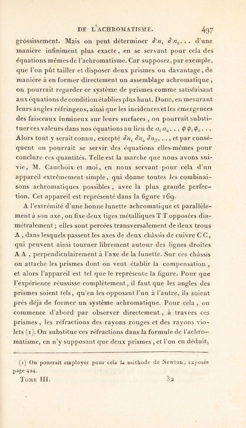 grossissement. Mais on peut déterminer i'nl d’une manière infiniment plus exacte, en se servant pour cela des équations memes de l’achromatisme. Car supposez, par exemple, que l’on put tailler et disposer deux prismes ou davantage, de manière à en former directement un assemblage achromatique , on pourrait regarder ce système de prismes comme satisfaisant aux équations de condition établies plus haut. Donc, en mesurant leurs angles réfringens, ainsi que les incidences et les émergences des faisceaux lumineux sur leurs surfaces , on pourrait substi- tuer ces valeurs dans nos équations au lieu de nv . . . Ç . . . Alors tout y serait connu, excepté JVq . . c, et par consé- quent on pourrait se servir des équations elles-mêmes pour conclure ces quantités. Telle est la marche que nous avons sui- vie, M. Cauchoix et moi, en nous servant pour cela d’un appareil extrêmement simple, qui donne toutes les combinai- sons achromatiques possibles , avec la plus grande perfec- tion. Cet appareil est représenté dans la figure 169. A l’extrémité d’une bonne lunette achromatique et parallèle- ment à son axe, on fixe deux tiges métalliques T T opposées dia- métralement ; elles sont percées transversalement de deux trous A, dans lesquels passent les axes de deux châssis de cuivre C C, qui peuvent ainsi tourner librement autour des lignes droites AA , perpendiculairement à l’axe de la lunette. Sur ces châssis on attache les prismes dont on veut établir la compensation y et alors l’appareil est tel que le représente la figure. Pour que ï’expérieince réussisse complètement, il faut que les angles des prismes soient tels, qu’en les opposant l’un à l’autre, ils soient près déjà de former un système achromatique. Pour cela , on commence d’abord par observer directement , à travers ces prismes , les réfractions des rayons rouges et des rayons vio- lets (1). On substitue ces réfractions dans la formule de l’achro- matisme, en n’y supposant que deux prismes , et l’on en déduit, (1) On pourrait employer pour cela la méthode de Newton, exposée page 424. Tome TIL 32
