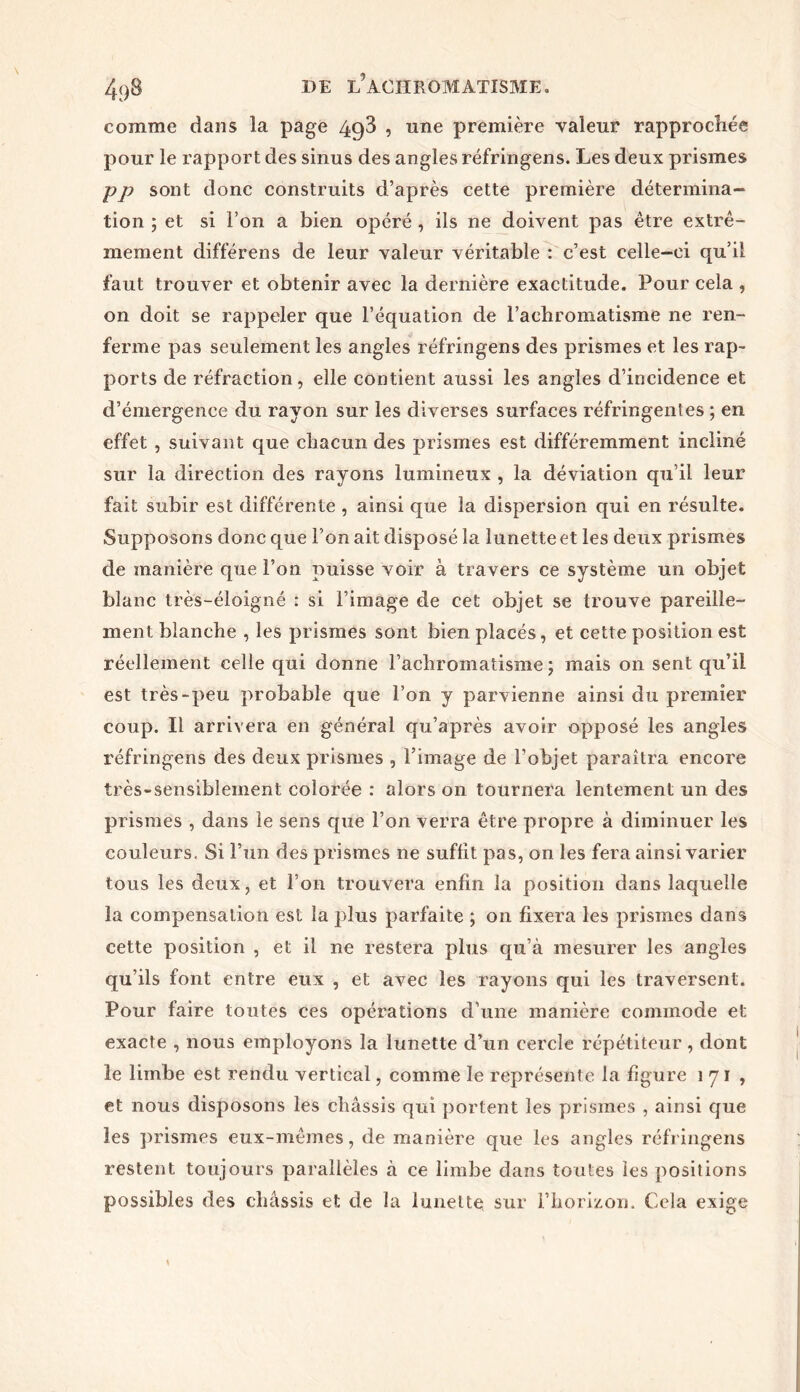 comme dans la page 4g3 , une première valeur rapprochée pour le rapport des sinus des angles réfringens. Les deux prismes pp sont donc construits d’après cette première détermina- tion ; et si l’on a bien opéré , ils ne doivent pas être extrê- mement différens de leur valeur véritable : c’est celle-ci qu’il faut trouver et obtenir avec la dernière exactitude. Pour cela , on doit se rappeler que l’équation de l’achromatisme ne ren- ferme pas seulement les angles réfringens des prismes et les rap- ports de réfraction, elle contient aussi les angles d’incidence et d’émergence du rayon sur les diverses surfaces réfringentes ; en effet , suivant que chacun des prismes est différemment incliné sur la direction des rayons lumineux , la déviation qu’il leur fait subir est différente , ainsi que la dispersion qui en résulte. Supposons donc que l’on ait disposé la lunette et les deux prismes de manière que l’on puisse voir à travers ce système un objet blanc très-éloigné : si l’image de cet objet se trouve pareille- ment blanche , les prismes sont bien placés, et cette position est réellement celle qui donne l’achromatisme ; mais on sent qu’il est très-peu probable que l’on y parvienne ainsi du premier coup. Il arrivera en général qu’après avoir opposé les angles réfringens des deux prismes , l’image de l’objet paraîtra encore très-sensiblement colorée : alors on tournera lentement un des prismes , dans le sens que l’on verra être propre à diminuer les couleurs. Si l’un des prismes ne suffit pas, on les fera ainsi varier tous les deux, et l’on trouvera enfin la position dans laquelle la compensation est la plus parfaite ; on fixera les prismes dans cette position , et il ne restera plus cpi’à mesurer les angles qu’ils font entre eux , et avec les rayons qui les traversent. Pour faire toutes ces opérations d’une manière commode et exacte , nous employons la lunette d’un cercle répétiteur , dont le limbe est rendu vertical, comme le représente la figure 171, et nous disposons les châssis qui portent les prismes , ainsi que les prismes eux-mêmes, de manière que les angles réfringens restent toujours parallèles à ce limbe dans toutes les positions possibles des châssis et de la lunette sur l’horizon. Cela exige