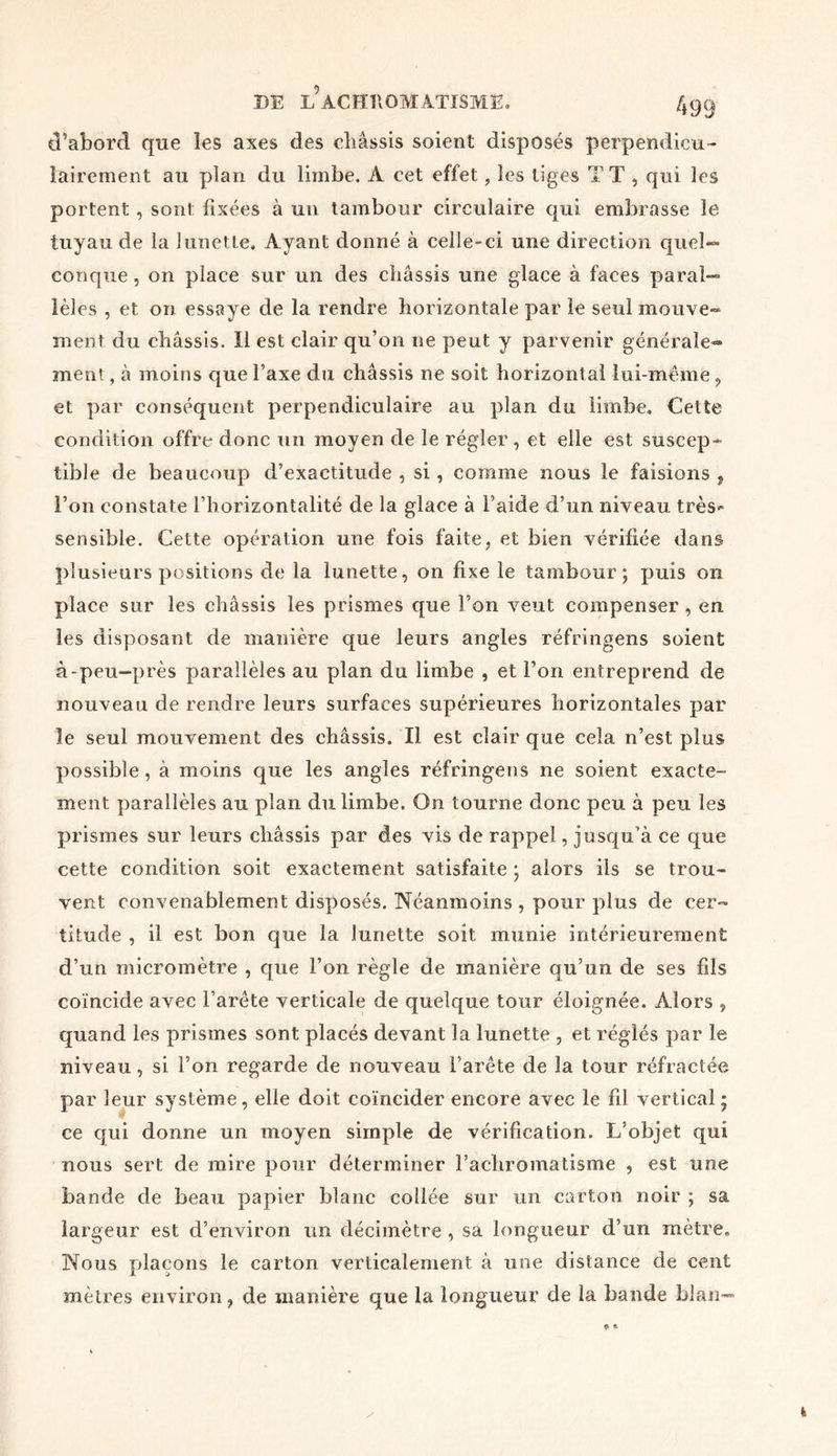 d’abord que les axes des cliâssis soient disposés perpendicu- lairement au plan du limbe. A cet effet , les tiges TT , qui les portent , sont fixées à un tambour circulaire qui embrasse le tuyau de la lunette. Ayant donné à celle-ci une direction quel- conque , on place sur un des châssis une glace à faces paral- lèles , et on essaye de la rendre horizontale par le seul mouve» ment du châssis. Il est clair qu’on ne peut y parvenir générale- ment , à moins que l’axe du châssis ne soit horizontal lui-mèine , et par conséquent perpendiculaire au plan du limbe. Cette condition offre donc un moyen de le régler , et elle est suscep- tible de beaucoup d’exactitude , si, comme nous le faisions 5 l’on constate l’horizontalité de la glace à l’aide d’un niveau très- sensible. Cette opération une fois faite, et bien vérifiée dans plusieurs positions de la lunette, on fixe le tambour; puis on place sur les châssis les prismes que l’on veut compenser, en les disposant de manière que leurs angles réfringens soient à-peu-près parallèles au plan du limbe , et l’on entreprend de nouveau de rendre leurs surfaces supérieures horizontales par le seul mouvement des châssis. Il est clair que cela n’est plus possible, à moins que les angles réfringens ne soient exacte- ment parallèles au plan du limbe. On tourne donc peu à peu les prismes sur leurs châssis par des vis de rappel, jusqu’à ce que cette condition soit exactement satisfaite ; alors ils se trou- vent convenablement disposés. Néanmoins , pour plus de cer~ titude , il est bon que la lunette soit munie intérieurement d’un micromètre , que l’on règle de manière qu’un de ses fds coïncide avec l’arete verticale de quelque tour éloignée. Alors , quand les prismes sont placés devant la lunette , et réglés par le niveau, si l’on regarde de nouveau l’arête de la tour réfractée par leur système, elle doit coïncider encore avec le fil vertical ; ce qui donne un moyen simple de vérification. L’objet qui nous sert de mire pour déterminer l’achromatisme , est une bande de beau papier blanc collée sur un carton noir ; sa largeur est d’environ un décimètre , sa longueur d’un mètre. Nous plaçons le carton verticalement à une distance de cent mètres environ, de manière que la longueur de la bande blan-