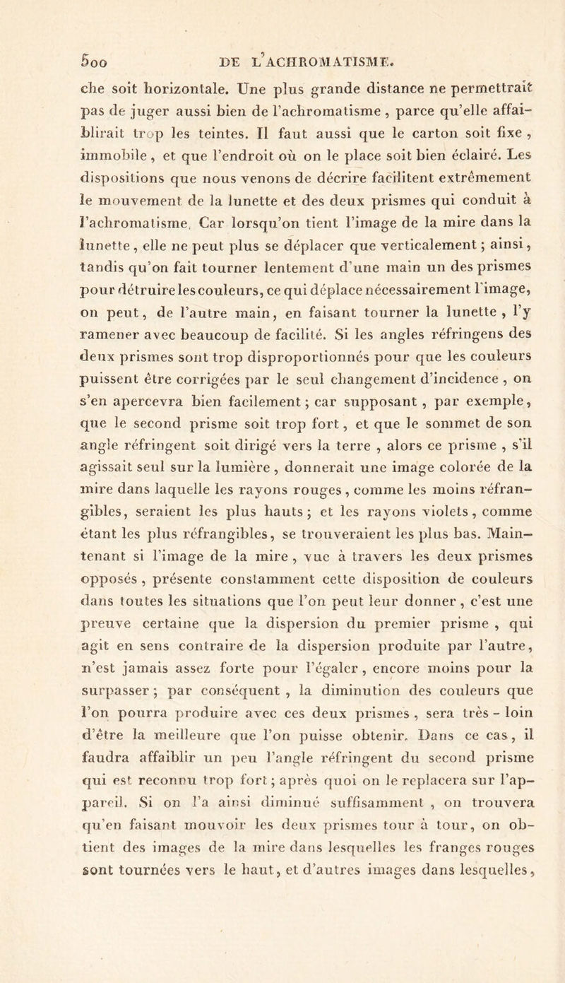 die soit horizontale. Une plus grande distance ne permettrait pas de juger aussi bien de l’achromatisme , parce qu’elle affai- blirait trop les teintes. Il faut aussi que le carton soit fixe , immobile, et que l’endroit où on le place soit bien éclairé. Les dispositions que nous venons de décrire facilitent extrêmement le mouvement de la lunette et des deux prismes qui conduit à l’achromatisme, Car lorsqu’on tient l’image de la mire dans la lunette, elle ne peut plus se déplacer que verticalement ; ainsi, tandis qu’on fait tourner lentement d’une main un des prismes pour détruire les couleurs, ce qui déplace nécessairement l’image, on peut, de l’autre main, en faisant tourner la lunette , l’y ramener avec beaucoup de facilité. Si les angles réfringens des deux prismes sont trop disproportionnés pour que les couleurs puissent être corrigées par le seul changement d’incidence , on s’en apercevra bien facilement; car supposant , par exemple, que le second prisme soit trop fort, et que le sommet de son angle réfringent soit dirigé vers la terre , alors ce prisme , s’il agissait seul sur la lumière, donnerait une image colorée de la mire dans laquelle les rayons rouges , comme les moins réfran- gibles, seraient les plus hauts; et les rayons violets, comme étant les plus réfrangibles, se trouveraient les plus bas. Main- tenant si l’image de la mire , vue à travers les deux prismes opposés , présente constamment cette disposition de couleurs dans toutes les situations que l’on peut leur donner , c’est une preuve certaine que la dispersion du premier prisme , qui agit en sens contraire de la dispersion produite par l’autre, n’est jamais assez forte pour l’égaler, encore moins pour la surpasser; par conséquent, la diminution des couleurs que l’on pourra produire avec ces deux prismes , sera très - loin d’être la meilleure que l’on puisse obtenir. Dans ce cas, il faudra affaiblir un peu l’angle réfringent du second prisme qui est reconnu trop fort; après quoi on le replacera sur l’ap- pareil. Si on l’a ainsi diminué suffisamment , on trouvera qu’en faisant mouvoir les deux prismes tour à tour, on ob- tient des images de la mire dans lesquelles les franges rouges sont tournées vers le haut, et d’autres images dans lesquelles,