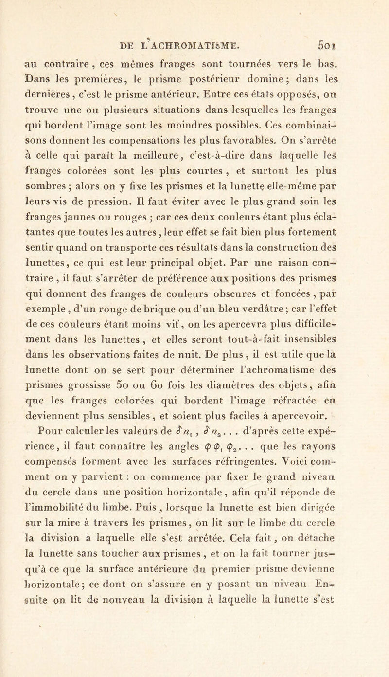 au contraire , ces mêmes franges sont tournées vers le bas» Dans les premières, le prisme postérieur domine; dans les dernières , c’est le prisme antérieur. Entre ces états opposés, on trouve une ou plusieurs situations dans lesquelles les franges qui bordent l’image sont les moindres possibles. Ces combinai- sons donnent les compensations les plus favorables. On s’arrête à celle qui paraît la meilleure, c’est-à-dire dans laquelle les franges colorées sont les plus courtes , et surtout les plus sombres ; alors on y fixe les prismes et la lunette elle-même par leurs vis de pression. Il faut éviter avec le plus grand soin les franges jaunes ou rouges ; car ces deux couleurs étant plus écla- tantes que toutes les autres , leur effet se fait bien plus fortement sentir quand on transporte ces résultats dans la construction des lunettes, ce qui est leur principal objet. Par une raison con- traire , il faut s’arrêter de préférence aux positions des prismes qui donnent des franges de couleurs obscures et foncées , par exemple, d’un rouge de brique ou d’un bleu verdâtre ; car l’effet de ces couleurs étant moins vif, on les apercevra plus difficile- ment dans les lunettes , et elles seront tout-à-fait insensibles dans les observations faites de nuit. De plus, il est utile que la lunette dont on se sert pour déterminer l’achromalisme des prismes grossisse 5o ou 60 fois les diamètres des objets, afin que les franges colorées qui bordent l’image réfractée en deviennent plus sensibles, et soient plus faciles à apercevoir. Pour calculer les valeurs de ê'nl , ê'nz. . . d’après cette expé- rience, il faut connaître les angles <p 0, <p2. . . que les rayons compensés forment avec les surfaces réfringentes. Voici com- ment on y parvient : on commence par fixer le grand niveau du cercle dans une position horizontale, afin qu’il réponde de l’immobilité du limbe. Puis , lorsque la lunette est bien dirigée sur la mire à travers les prismes, on lit sur le limbe du cercle la division à laquelle elle s’est arrêtée. Cela fait, on détache la lunette sans toucher aux prismes, et on la fait tourner jus- qu’à ce que la surface antérieure du premier prisme devienne horizontale ; ce dont on s’assure en y posant un niveau En-? suite on lit de nouveau la division à laquelle la lunette s’est