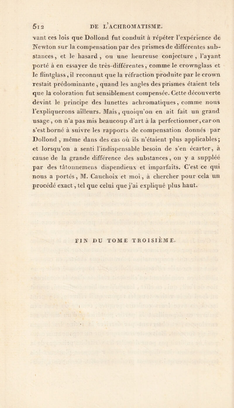 ■vant ces lois que Dollond fut conduit à répéter l'expérience de Newton sur la compensation par des prismes de différentes sub- stances, et le hasard, ou une heureuse conjecture, l’ayant porté à en essayer de très- différentes, comme le crownglass et îe flintglass , il reconnut que la réfraction produite par le crown restait prédominante , quand les angles des prismes étaient tels que la coloration fut sensiblement compensée. Cette découverte devint le principe des lunettes achromatiques, comme nous l’expliquerons ailleurs. Mais, quoiqu’on en ait fait un grand usage, on n’a pas mis beaucoup d’art à la perfectionner, car on s’est borné à suivre les rapports de compensation donnés par Dollond , même dans des cas où ils n’étaient plus applicables; et lorsqu’on a senti l’indispensable besoin de s’en écarter, à cause de la grande différence des substances, on y a suppléé par des tâtonnemens dispendieux et imparfaits. C’est ce qui nous a portés, M. Cauchoix et moi, à chercher pour cela un procédé exact, tel que celui que j’ai expliqué plus haut. FIN DU TOME TROISIEME