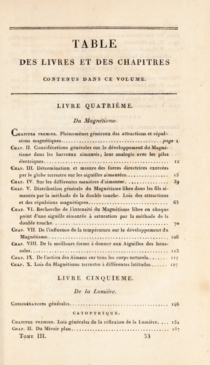 TABLE DES LIVRES ET DES CHAPITRES CONTENUS DANS CE YOLUME. ii.. —»■■■■—■■ ■ ■ » il u - LIVRE QUATRIÈME» Du Magnétisme. Chapitre premier. Phénomènes généraux, des attractions et répul- sions magnétiques Page * Chap. II. Considérations générales sur le développement du Magné- tisme dans les barreaux aimantés} leur analogie avec les piles électriques ir Chap. III. Détermination et mesure des forces directrices exercées par le globe terrestre sur les aiguilles aimantées x5 Chap. IY. Sur les différentes manières d’aimanter 3$ Chap. V. Distribution générale du Magnétisme libre dans les fils ai- mantés parla méthode de la double touche. Lois des attractions et des répulsions magnétiques . 63 Chap. VI. Recherche de l’intensité du Magnétisme libre en chaque point d’une aiguille aimantée à saturation par la méthode de la double touche „ 7» Chap. VII. De l’influence de la température sur le développement du Magnétisme 106 Chap. VIII. De la meilleure forme à donner aux Aiguilles des bous* soles n 3 Chap. IX. De l’action des Aimans sur tous les corps naturels 117 Chap. X. Lois du Magnétisme terrestre à différentes latitudes....... 127 LIVRE CINQUIEME. De la Lumière. Considérations générales 146 CATOPTRÏQUE. Chapitre premier. Lois générales de la réflexion de la Lumière. ... i5a Chap. II. Du Miroir plan 107