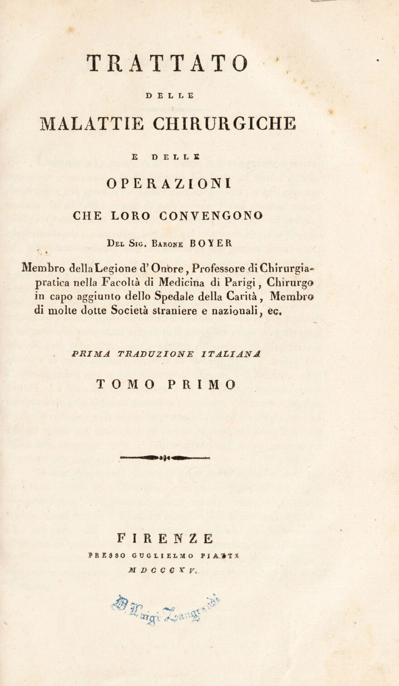 TRATTATO DELLE MALATTIE CHIRURGICHE £ DELLE OPERAZIONI CHE LORO CONVENGONO Del SiGt Barone B 0E R é> . A Membro della Legione d’Onore, Professore di Chirurgia- pratica nella Facoltà di Medicina di Parigi, Chirurgo» in capo aggiunto dello Spedale della Carità, Membra di molte dotte Società straniere e nazionali, ec. PRIMA TRADUZIONE ITALIANA TOMO PRIMO FIRENZE PRESSO GUGLIELMO P J A Hi: M D C C € ^ V, ip . rl\'- .V A»