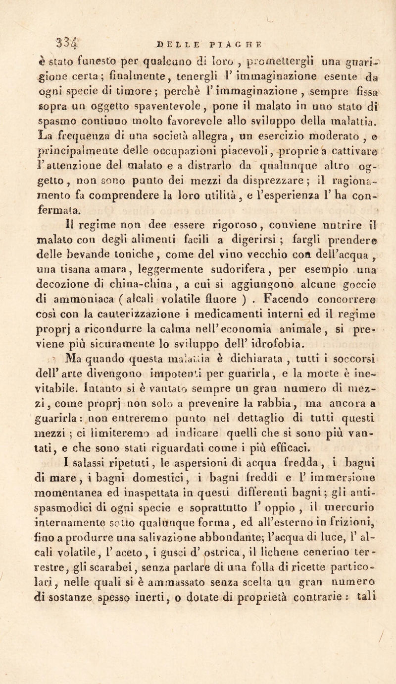 DELLE PI A G H E è Stato faiiesto per qualcuno di loro , promettergli una guari- gione certa ; fiiiaìmente, tenergli r immaginazione esente da ogni specie di timore; perchè l’immaginazione , sempre fissa sopra un oggetto spaventevole, pone il malato in uno stalo di spasmo continuo molto favorevole allo sviluppo della malattia. La frequenza di una società allegra, un esercizio moderato , e principalmente delle occupazioni piacevoli, proprie^ cattivare l’attenzione del malato e a distrarlo da qualunque altro og- getto , non sono punto dei mezzi da disprezzare; il ragiona- mento fa comprendere la loro utilità 5 e l’esperienza 1’ ha con- fermata. Il regime non dee essere rigoroso, conviene nutrire il malato con degli alimenti facili a digerirsi ; fargli prendere delle bevande toniche, come del vino vecchio con dell’acqua , una tisana amara, leggermente sudorifera, per esempio una decozione di china-china , a cui si aggiungono alcune goccìe di ammoniaca ( alcali volatile flnore ) . Facendo concorrere così con la cauterizzazione i medicamenti interni ed il regime proprj a ricondurre la calma nell’economia animale, si pre- viene piu sicuramente lo sviluppo dell’ idrofobia. ^ Ma quando questa malaria è dichiarata , tutti i soccorsi dell’arte divengono impotenti per guarirla, e la morte è ine- vitabile. intanto si è vantato sempre un gran numero di mez- zi, come proprj non solo a prevenire la rabbia, ma ancora a guarirla: non entreremo punto nel dettaglio di tutti questi mezzi ; ci limiteremo ad indicare quelli che si sono più van- tati, e che sono siali riguardati come i più efficaci. I salassi ripetuti, le aspersioni di acqua fredda , i bagni di mare, i bagni domestici, i bagni freddi e l’immersione momentanea ed inaspettata in questi differenti bagni; gli anti- spasmodici di ogni specie e soprattutto 1’ oppio , il mercurio internamente soUo qualunque forma , ed all’esterno in frizioni, fino a produrre una salivazione abbondante; l’acqua di luce, i’ al- cali volatile, r aceto, i gusci d’ ostrica, il lichene cenerino ter- restre, gli scarabei, senza parlarle di una folla di ricette partico- lari, nelle quali si è ammassato senza scelta un gran numero di sostanze spesso inerti, 0 dotate di proprietà contrarie : tali