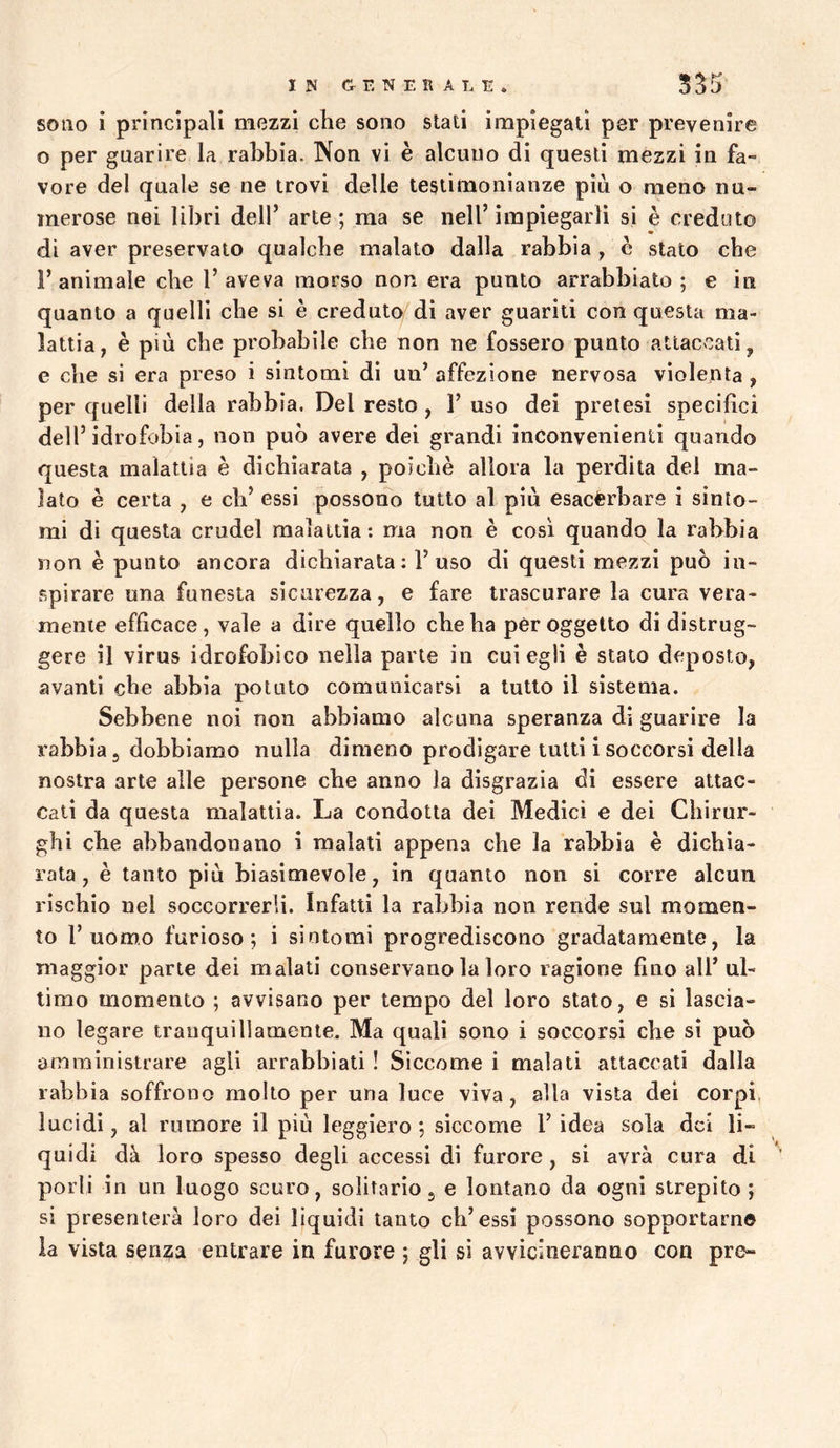 IN E NERA LE. 555 sono i principali mezzi che sono stati impiegati per prevenire o per guarire la rabbia. Non vi è alcuno di questi mezzi in fa- vore del quale se ne trovi delle testimonianze più o meno nu- merose nei libri dell’ arte ; ma se nell’ impiegarli si è creduto di aver preservato qualche malato dalla rabbia , c stato che 1’ animale che 1’ aveva morso non era punto arrabbiato ; e in quanto a quelli che si è creduto di aver guariti con questa ma- lattia, è più che probabile che non ne fossero punto attaccati, e che si era preso i sintomi di un’ affezione nervosa violenta , per quelli della rabbia. Del resto, 1’ uso del pretesi specifìci dell’idrofobia, non può avere dei grandi inconvenienti quando questa malattia è dichiarata , poiché allora la perdita del ma- lato è certa , e eh’ essi possono tutto al più esacerbare i sinto- mi di questa crudel malattia : ma non è cosi quando^ la rabbia non è punto ancora dichiarata : 1’uso di questi mezzi può in- spirare una funesta sicurezza, e fare trascurare la cura vera- mente efficace, vale a dire quello che ha per oggetto di distrug- gere il virus idrofobico nella parte in cui egli è stato deposto, avanti che abbia potuto comunicarsi a tutto il sistema. Sebbene noi non abbiamo alcuna speranza di guarire la rabbia 3 dobbiamo nulla dimeno prodigare tutti i soccorsi della nostra arte alle persone che anno la disgrazia di essere attac- cali da questa malattia. La condotta dei Medici e dei Chirur- ghi che abbandonano i malati appena che la rabbia è dichia- rata , è tanto più bi asimevole, in quanto non si corre alcun rischio nel soccorrerli. Infatti la rabbia non rende sul momen- to l’uomo furioso; i sintomi progrediscono gradatamente, la maggior parte dei malati conservano la loro ragione fino all’ ul- timo momento ; avvisano per tempo del loro stalo, e si lascia- no legare tranquillamente. Ma quali sono i soccorsi che sì può amministrare agli arrabbiali ! Siccome i malati attaccati dalla rabbia soffrono molto per una luce viva, alla vista dei corpi, lucidi, al rumore il più leggiero; siccome l’idea sola del li- quidi dà loro spesso degli accessi di furore, si avrà cura di ' porli in un luogo scuro, solitario j e lontano da ogni strepito; si presenterà loro dei liquidi tanto cb’essi possono sopportarne la vista senza entrare in furore ; gli sì avvicineranno con pre-
