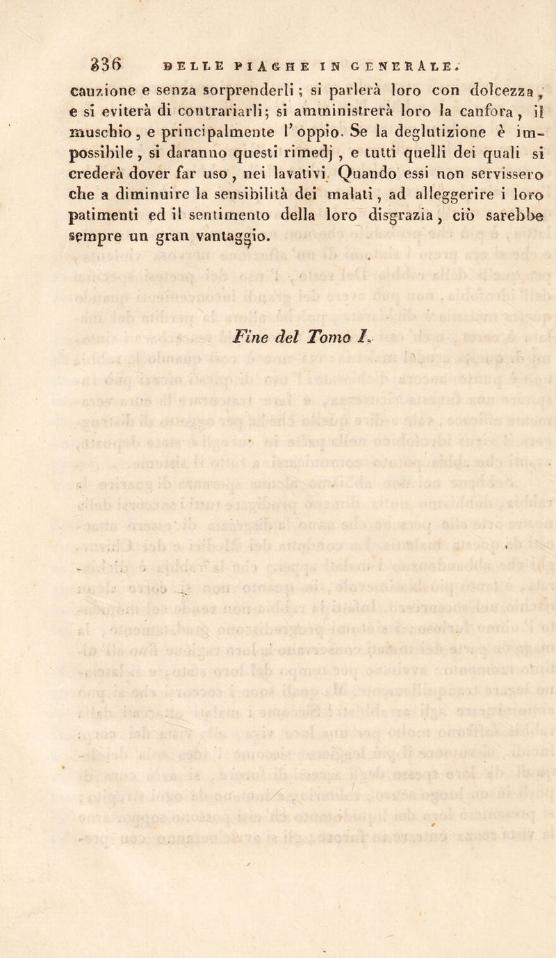 cauzione e senza sorprenderli; si parlerà loro con dolcezza, e si eviterà di contrariarli; si amministrerà loro la canfora, ii muscbio 5 e principalmente l’ oppio. Se la deglutizione è im- possibile, si daranno questi rimedj , e tutti quelli dei quali si crederà dover far uso , nei lavativi Quando essi non servissero che a diminuire la sensibilità dei malati, ad alleggerire i loro patimenti ed il sentimento della loro disgrazia, ciò sarebbe sempre un gran vantaggio. Fine del Tomo
