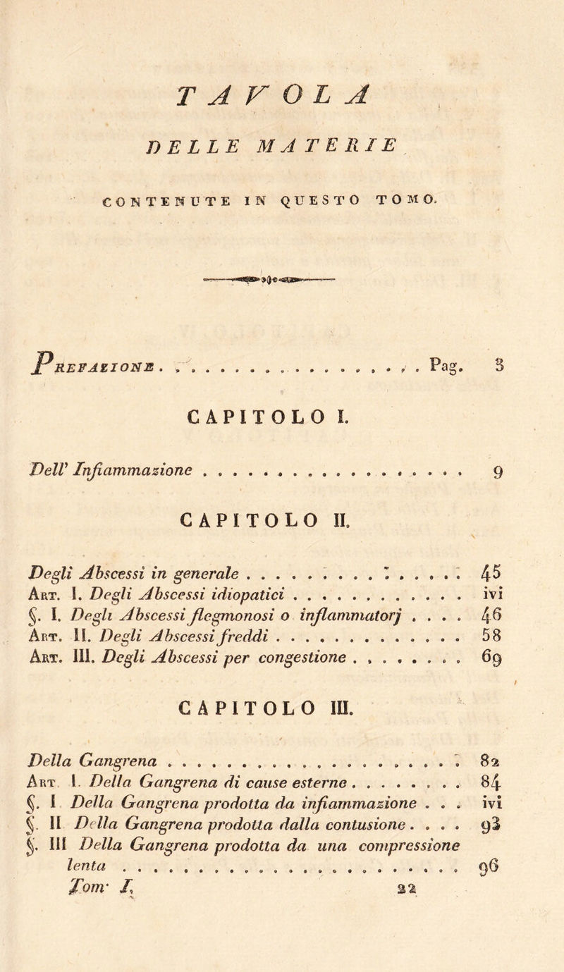 TAVOLA DELLE MATERIE CONTENUTE IN QUESTO TOMO. P REPAZJONE • • 9 • # » . , . Pag. B CAPITOLO L DelV Infiammazione 9 CAPITOLO II. Degli Ahscessi in generale 4^ Art. I. Degli Abscessi idiopatici ivi I. Degli Ahscessi Jlegmonosi o injlammatorj .... 4^ Art. II. Degli Ahscessi freddi 58 Art. 111. Degli Abscessi per congestione 69 / C A P I T O L o m. Della Gangrena . . . . 82 Art l. Della Gangrena di cause esterne 84 J. 1 Della Gangrena prodotta da infiammazione ... ivi II Della Gangrena prodotta dalla contusione .... 9B III Della Gangrena prodotta da una compressione lenta .,