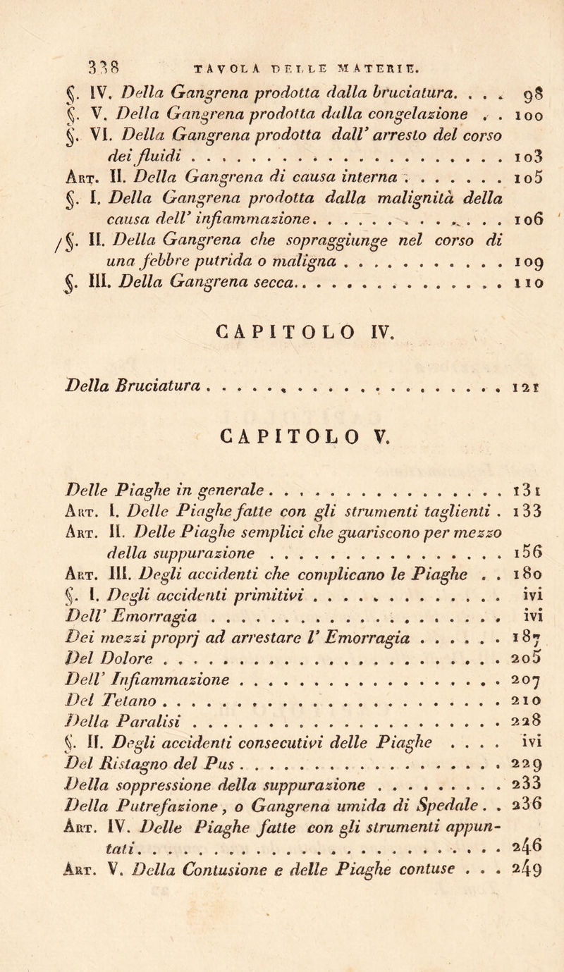 338 TAVOLA DELLE AI A T ERI E. IV. Della Gangrena prodotta dalla bruciatura. ... 98 V. Della Gangrena prodotta dalla congelazione . . 100 VI. Della Gangrena prodotta dalV arresto del corso dei fluidi * io3 Art. II. Della Gangrena di causa interna io5 I. Della Gangrena prodotta dalla malignità della causa dell* infiammazione 106 II. Della Gangrena che sopraggiunge nel corso di una febbre putrida o maligna 109 5. III. Della Gangrena secca no CAPITOLO IV. Della Bruciatura 121 CAPITOLO V. Delle Piaghe in generale . . . i3i Art. I. Delle Piaghe fatte con gli strumenti taglienti . i33 Art. II. Delle Piaghe semplici che guariscono per mezzo della suppurazione i5(> Art. III. Degli accidenti che complicano le Piaghe . . 180 I. Degli accidenti primitivi ivi Dell* Emorragia ivi Dei mezzi propri ad arrestare V Emorragia ...... 187 Del Dolore 2o5 Dell’ Infiammazione 207 Dei Tetano 210 Della Paralisi 228 II. Degli accidenti consecutivi delle Piaghe .... ivi Del Ristagno del Pus 229 Della soppressione della suppurazione 233 Della Putrefazione f o Gangrena umida di Spedale. . 236 Art. IV. Delle Piaghe fatte con gli strumenti appun- tati. 246