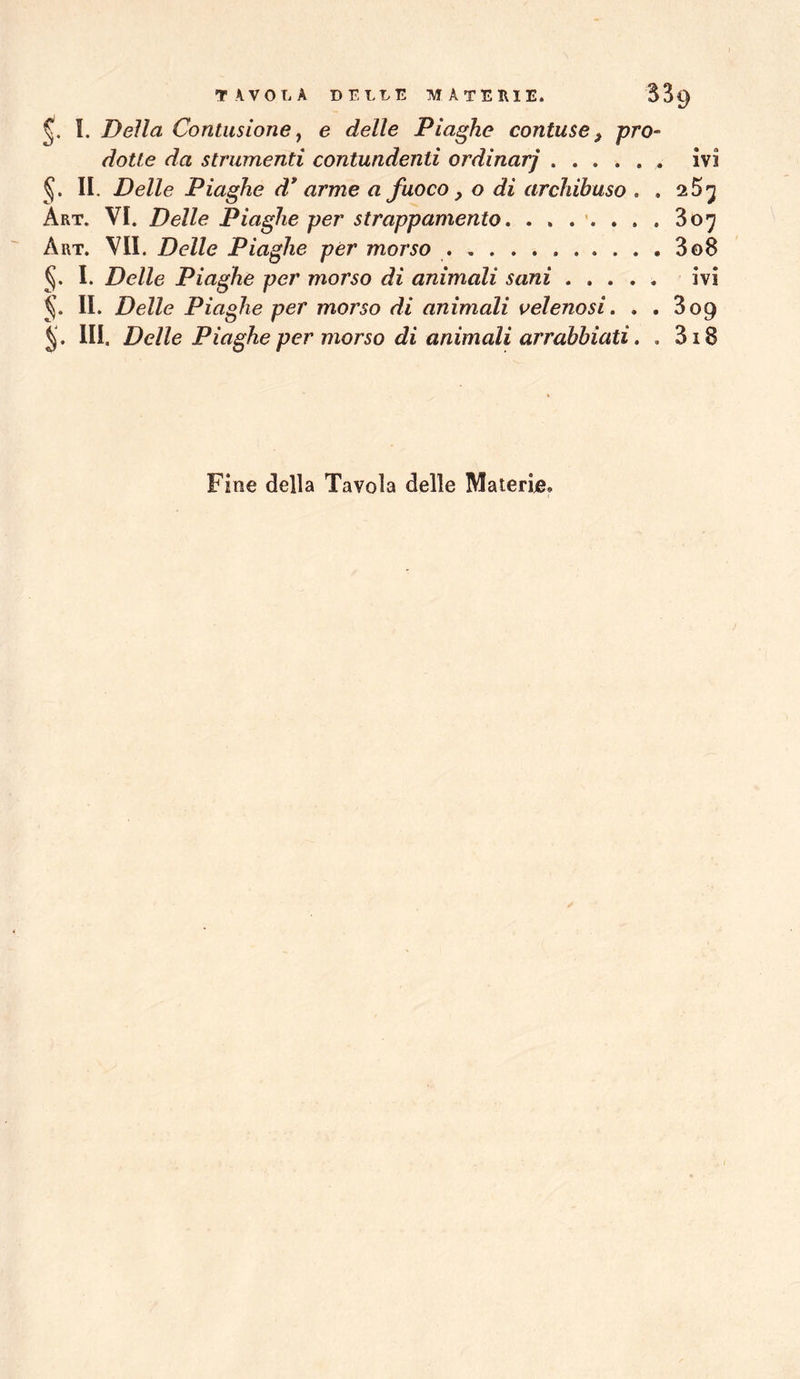 I. Della Contusione j e delle Piaghe contuse, pro- dotte da strumenti contundenti ordinar] ivi II. Delle Piaghe d* arme a fuoco, o di archibuso . . 2 5^ Art. vi. Delle Piaghe per strappamento, 807 Art. vii. Delle Piaghe per morso 3o8 I. Delle Piaghe per morso di animali sani ivi II. Delle Piaghe per morso di animali velenosi, . . 809 JJ. HI. Delle Piaghe per morso di animali arrabbiati, . 318 Fine della Tavola delle Materije®