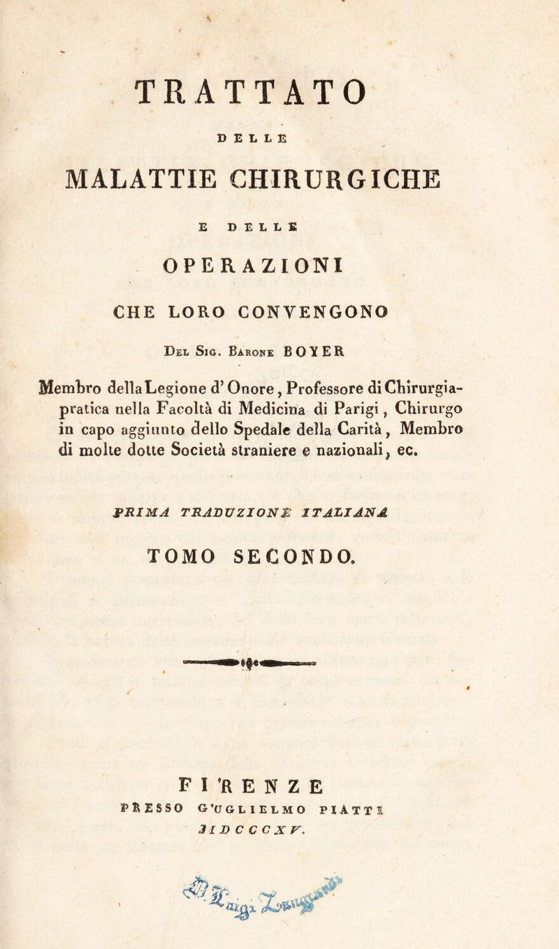 \ TRATTATO DELLE MALATTIE CHIRURGICHE E DELLE operazioni CHE LORO CONTENGONO Del Sic. Barone BOYER Membro della Legione d5 Onore, Professore di Chirurgia- pratica nella Facoltà di Medicina di Parigi, Chirurgo in capo aggiunto dello Spedale della Carità, Membro di molte dotte Società straniere e nazionali, ec. PRIMA TRADUZIONE ITALIANA TOMO SECONDO. FIRENZE PRESSO GUGLIELMO PIATTI 3IDCCCXV, Afì'-- A