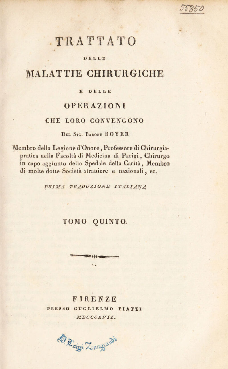 TRATTATO srsw DELLE MALATTIE CHIRURGICHE E DELLE OPERAZIONI CHE LORO CONVENGONO Del Sig. Barone BOY ER Membro della Legione d5Onore , Professore di Chirurgia- pratica nella Facoltà di Medicina di Parigi, Chirurgo in capo aggiunto dello Spedale della Carità, Membro di molte dotte Società straniere e nazionali, ec. PRIMA TRADUZIONE ITALIANA TOMO QUINTO» FIRENZE PRESSO GUGLIELMO PIATTI MDCCCXV1I.