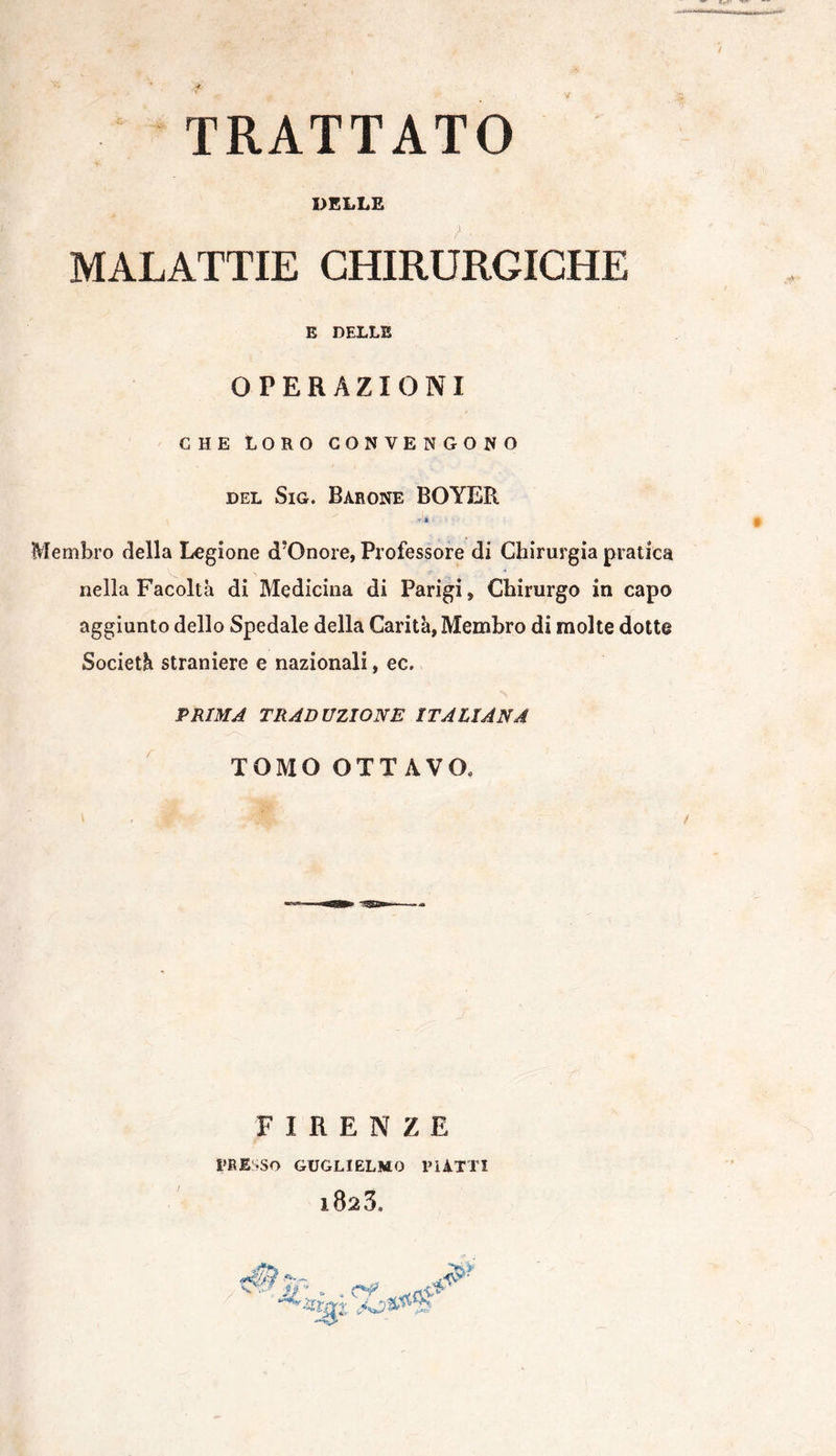 TRATTATO DELLE i MALATTIE CHIRURGICHE E DELLE OPERAZIONI CHE LORO CONVENGONO del Sig. Barone BOYER v-i . Membro della Legione d’Onore, Professore di Chirurgia pratica nella Facoltà di Medicina di Parigi, Chirurgo in capo aggiunto dello Spedale della Carità, Membro di molte dotte Società straniere e nazionali, ec. PRIMA TRADUZIONE ITALIANA TOMO OTTAVO, F I R E N Z E PRESSO GUGLIELMO PIATTI l823. v ' ? e a '•> Jl : - . cv ^05
