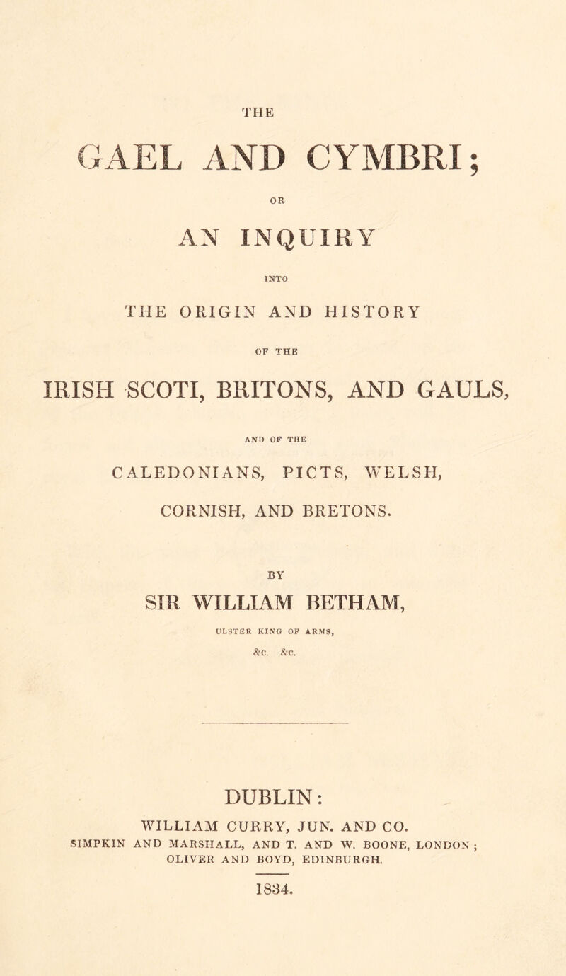 THE GAEL AND CYMBRI; OR AN INQUIRY INTO THE ORIGIN AND HISTORY OF THE IRISH SCOTI, BRITONS, AND GAULS, AND OF THE CALEDONIANS, PICTS, WELSH, CORNISH, AND BRETONS. BY SIR WILLIAM BETHAM, ULSTER KING OF ARMS, &C. &C. DUBLIN: WILLIAM CURRY, JUN. AND CO. SIMPKIN AND marshall, AND T. AND W. BOONE, LONDON ; OLIVER AND BOYD, EDINBURGH. 1834.