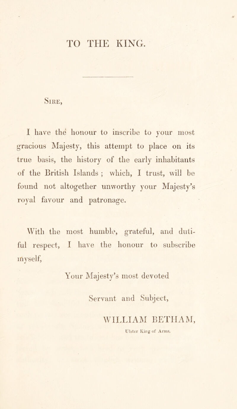 TO THE KING. Sire, I have the honour to inscribe to your most gracious Majesty, this attempt to place on its true basis, the history of the early inhabitants of the British Islands ; which, I trust, will be found not altogether unworthy your Majesty’s royal favour and patronage. With the most humble, grateful, and duti- ful respect, I have the honour to subscribe myself, Your Majesty’s most devoted Servant and Subject, WILLIAM BETHAM, Ulster King of Arms.