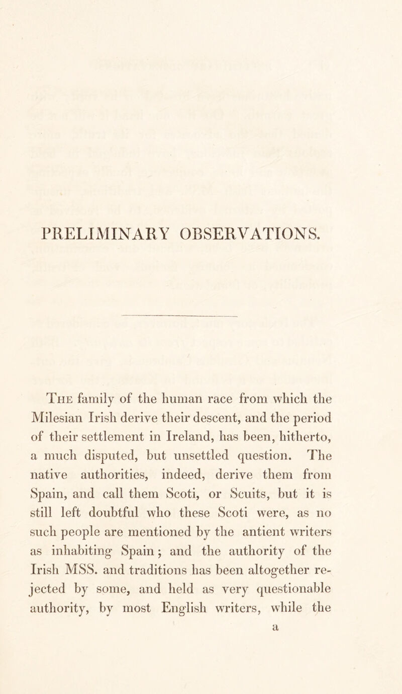 PRELIMINARY OBSERVATIONS. The family of the human race from which the Milesian Irish derive their descent, and the period of their settlement in Ireland, has been, hitherto, a much disputed, but unsettled question. The native authorities, indeed, derive them from Spain, and call them Scoti, or Scuits, but it is still left doubtful who these Scoti were, as no such people are mentioned by the antient writers as inhabiting Spain; and the authority of the Irish MSS. and traditions has been altogether re- jected by some, and held as very questionable authority, by most English writers, while the a