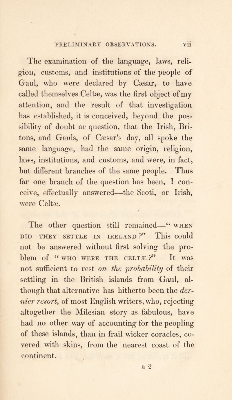 The examination of the language, laws, reli- gion, customs, and institutions of the people of Gaul, who were declared by Caesar, to have called themselves Celtae, was the first object of my attention, and the result of that investigation has established, it is conceived, beyond the pos- sibility of doubt or question, that the Irish, Bri- tons, and Gauls, of Caesar’s day, all spoke the same language, had the same origin, religion, laws, institutions, and customs, and were, in fact, but different branches of the same people. Thus far one branch of the question has been, I con- ceive, effectually answered—the Scoti, or Irish, were Celtae. The other question still remained—when DID THEY SETTLE IN IRELAND ?” Tllis COUld not be answered without first solving the pro- blem of “ WHO WERE THE CELTiE ?” It WaS not sufficient to rest on the probability of their settling in the British islands from Gaul, al- though that alternative has hitherto been the der- nier resort, of most English writers, who, rejecting altogether the Milesian story as fabulous, have had no other way of accounting for the peopling of these islands, than in frail wicker coracles, co- vered with skins, from the nearest coast of the continent. a^i