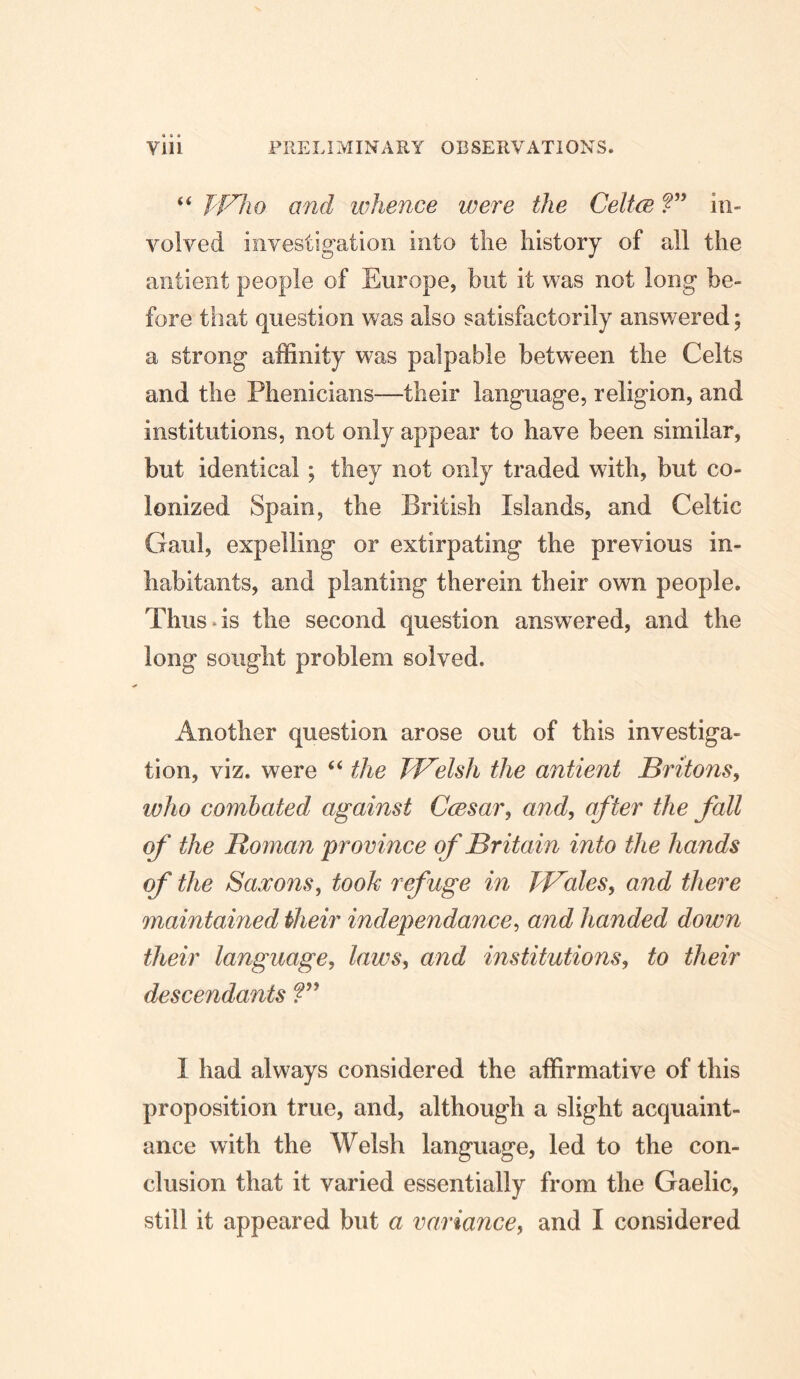 “ P'F'ho and whence were the Celtce V in- volved investigation into tlie history of all the antieiit people of Europe, but it was not long be- fore that question was also satisfactorily answered; a strong affinity was palpable between the Celts and the Phenicians—their language, religion, and institutions, not only appear to have been similar, but identical; they not only traded with, but co- lonized Spain, the British Islands, and Celtic Gaul, expelling or extirpating the previous in- habitants, and planting therein their own people. Thus-is the second question answered, and the long sought problem solved. Another question arose out of this investiga- tion, viz. were “ the TVelsh the antient JBritons, who combated against CcBsar, and, after the fall of the Roman province of Britain into the hands of the Saxons, took refuge in PBales, and there maintained iheir independance, and handed down their language, laws, and institutions, to their descendants 1 had always considered the affirmative of this proposition true, and, although a slight acquaint- ance with the Welsh language, led to the con- clusion that it varied essentially from the Gaelic, still it appeared but a variance, and I considered