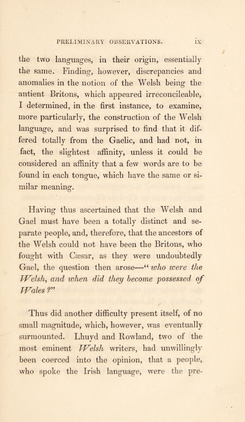 the two languages, in their origin, essentially the same. Finding, however, discrepancies and anomalies in the notion of the Welsh being the antient Britons, which appeared irreconcileable, I determined, in the first instance, to examine, more particularly, the construction of the Welsh language, and was surprised to find that it dif- fered totally from the Gaelic, and had not, in fact, the slightest affinity, unless it could be considered an affinity that a few words are to be found in each tongue, which have the same or si- milar meaning, Flaving thus ascertained that the Welsh and Gael must have been a totally distinct and se- parate people, and, therefore, that the ancestors of the Welsh could not have been the Britons, who fought with Cassar, as they were undoubtedly Gael, the question then arose—who were the W^elsh^ and when did they become possessed of Wales r Thus did another difficulty present itself, of no small magnitude, which, however, was eventually surmounted. Lhuyd and Rowland, two of the most eminent Td^elsh writers, had unwillingly been coerced into the opinion, that a people, who spoke the Irish language, were the pre-