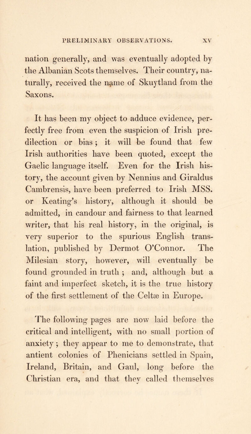 nation generally, and was eventually adopted by the Albanian Scots themselves. Their country, na- turally, received the name of Skuytland from the Saxons, It has been my object to adduce evidence, per- fectly free from even the suspicion of Irish pre- dilection or bias; it will be found that few Irish authorities have been quoted, except the Gaelic language itself. Even for the Irish his- tory, the account given by Nennius and Giraldus Cambrensis, have been preferred to Irish MSS. or Keating’s history, although it should be admitted, in candour and fairness to that learned writer, that his real history, in the original, is very superior to the spurious English trans- lation, published by Dermot O’Connor. The Milesian story, however, will eventually be found grounded in truth ; and, although but a faint and imperfect sketch, it is the true history of the first settlement of the Celtse in Europe, The following pages are now laid before the critical and intelligent, with no small portion of anxiety; they appear to me to demonstrate, that antient colonies of Phenicians settled in Spain, Ireland, Britain, and Gaul, long before the Christian era, and that they called themselves