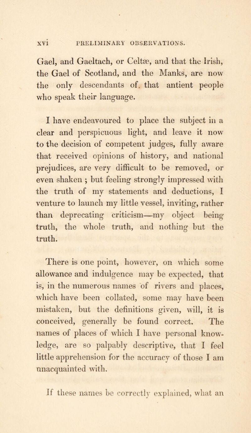Gael, and Gaeltach, or Celtse, and that the Irish, the Gael of Scotland, and the Manks, are now the only descendants of. that antient people who speak their language. I have endeavoured to place the subject in a clear and perspicuous light, and leave it now to the decision of competent judges, fully aware that received opinions of history, and national prejudices, are very difficult to be removed, or even shaken ; but feeling strongly impressed with the truth of my statements and deductions, I venture to launch my little vessel, inviting, rather than deprecating criticism—my object being truth, the whole truth, and nothing but the truth. There is one point, however, on which some allowance and indulgence may be expected, that is, in the numerous names of rivers and places, which have been collated, some may have been mistaken, but the definitions given, will, it is conceived, generally be found correct. The names of places of which I have personal know- ledge, are so palpably descriptive, that I feel little apprehension for the accuracy of those I am unacquainted with. If these names be correctly explained, what an