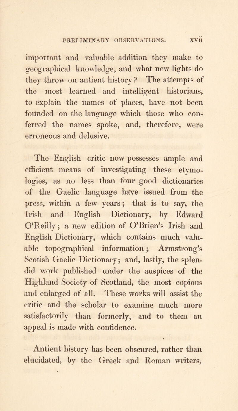 important and valuable addition they make to geographical knowledge, and what new lights do they throw on antient history ? The attempts of the most learned and intelligent historians, to explain the names of places, have not been founded on the language which those who con- ferred the names spoke, and, therefore, were erroneous and delusive. The English critic now possesses ample and efficient means of investigating these etymo- logies, as no less than four good dictionaries of the Gaelic language hRve issued from the press, within a few years; that is to say, the Irish and English Dictionary, by Edward O’Reilly; a new edition of O’Brien’s Irish and English Dictionary, which contains much valu- able topographical information; Armstrong’s Scotish Gaelic Dictionary; and, lastly, the splen- did work published under the auspices of the Highland Society of Scotland, the most copious and enlarged of all. These works will assist the critic and the scholar to examine much more satisfactorily than formerly, and to them an appeal is made with confidence. Antient history has been obscured, rather than elucidated, by the Greek and Roman writers,