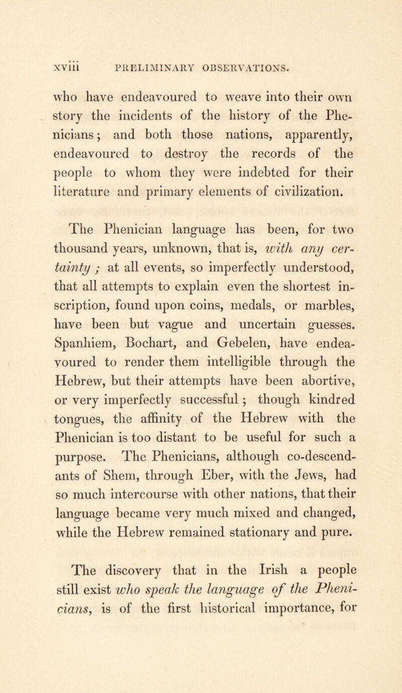 who have endeavoured to weave into their own , story the incidents of the history of the Phe- nicians; and both those nations, apparently, endeavoured to destroy the records of the people to whom they were indebted for their literature and primary elements of civilization. The Phenician language has been, for two thousand years, unknown, that is, with any cer- tainty ; at all events, so imperfectly understood, that all attempts to explain even the shortest in- scription, found upon coins, medals, or marbles, have been but vague and uncertain guesses. Spanhiem, Bochart, and Gebelen, have endea- voured to render them intelligible through the Hebrew, but their attempts have been abortive, or very imperfectly successful; though kindred tongues, the affinity of the Hebrew with the Phenician is too distant to be useful for such a purpose. The Phenicians, although co-descend- ants of Shem, through Eber, with the Jews, had so much intercourse with other nations, that their language became very much mixed and changed, while the Hebrew remained stationary and pure. The discovery that in the Irish a people still exist who speak the language of the Pheni- cians, is of the first historical importance, for