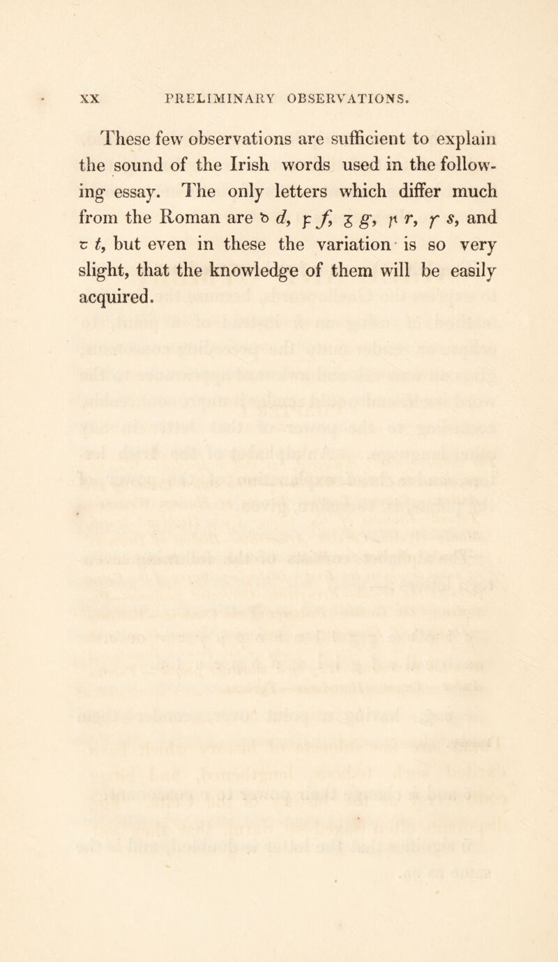 These few observations are sufficient to explain the sound of the Irish words used in the follow- ing essay. The only letters which differ much from the Roman are be?, y ^ g, p r, f s, and r t, but even in these the variation is so very slight, that the knowledge of them will be easily acquired.