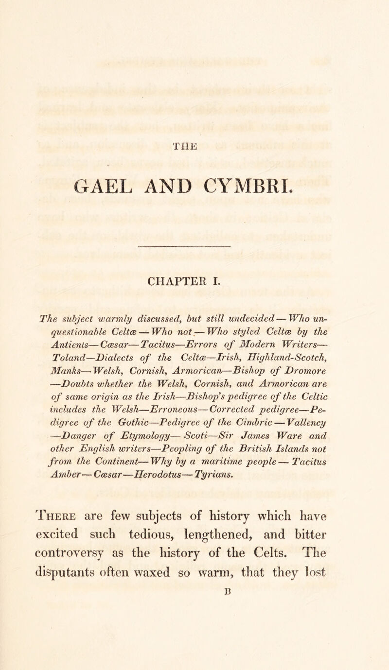 THE GAEL AND CYMBRI. CHAPTER I. The subject warmly discussed^ but still undecided—Who un- questionable Celtce — Who not^—Who styled Celtce by the Antients—Ccesar—Tacitus—Errors of Modern Writers— Toland—Dialects of the Celtce—Irish^ Highland-Scotch, Manhs—Welsh, Cornish, Armorican—Bishop of Dromore —Doubts whether the Welsh, Cornish, and Armorican are of same origin as the Irish—Bishop''s pedigree of the Celtic includes the Welsh—Erroneous—Corrected pedigree—Pe- digree of the Gothic—Pedigree of the Cimbric — Vallency —Danger of Etymology— Scoti—Sir James Ware and other English writers—Peopling of the British Islands not from the Continent— Why by a maritime people — Tacitus Amber— Ccesar—Herodotus—Tyrians. There are few subjects of history which have excited such tedious, lengthened, and bitter controversy as the history of the Celts. The disputants often waxed so warm, that they lost B