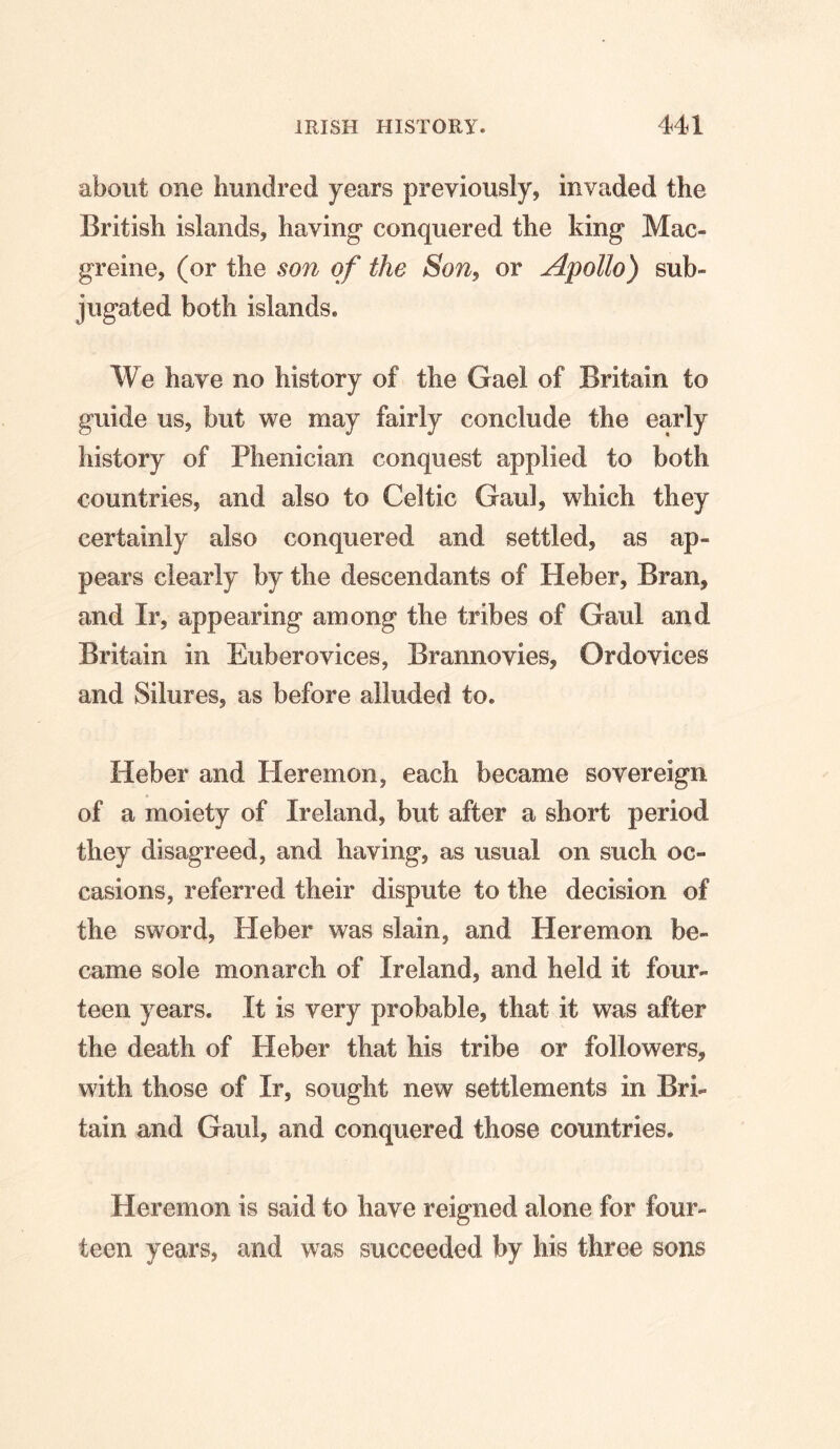 about one hundred years previously, invaded the British islands, having conquered the king Mac- greine, (or the son of the Son, or Apollo) sub» jugated both islands. We have no history of the Gael of Britain to guide us, but we may fairly conclude the early history of Phenician conquest applied to both countries, and also to Celtic Gaul, which they certainly also conquered and settled, as ap- pears clearly by the descendants of Heber, Bran, and Ir, appearing among the tribes of Gaul and Britain in Eubero vices, Brannovies, Or devices and Silures, as before alluded to. Heber and Heremon, each became sovereign of a moiety of Ireland, but after a short period they disagreed, and having, as usual on such oc- casions, referred their dispute to the decision of the sword, Heber was slain, and Heremon be- came sole monarch of Ireland, and held it four- teen years. It is very probable, that it was after the death of Heber that his tribe or followers, with those of Ir, sought new settlements in Bri- tain and Gaul, and conquered those countries. Heremon is said to have reigned alone for four- teen years, and was succeeded by his three sons