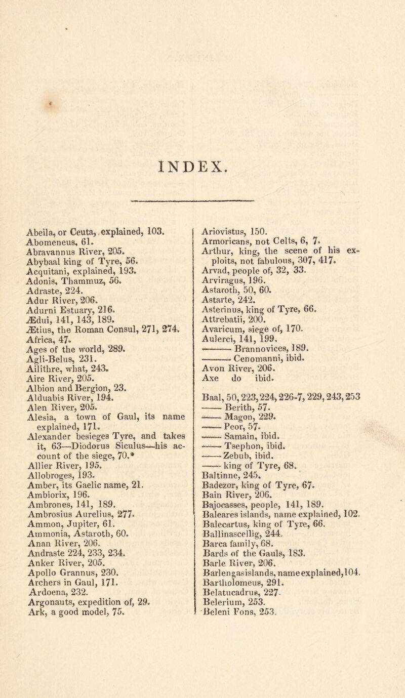 INDEX Abeila, or Ceuta,, explained, 103. Abomeneus, 61. Abravannus River, 205. Abybaal king of Tyre, 56. Acquitani, explained, 193. Adonis, Thammuz, 56. Adraste, 224. Adur River, 206. Adurni Estuary, 216. ^dui, 141, 143, 189, ^tius, the Roman Consul, 271, 274. Africa, 47, Ages of the world, 289. Agli-Beliis, 231. Ailitbre, what, 243. Aire River, 205. Albion and Bergion, 23. Alduabis River, 194. Alen River, 205. Alesia, a town of Gaul, its name explained, 171* Alexander besieges Tyre, and takes it, 63—Diodorus Siculus—-his ac- count of the siege, 70.* Allier River, 195. Allobroges, 193. Amber, its Gaelic name, 21. Ambiorix, 196. Ambrones, 141, 189. Ambrosius Aurelius, 277. Ammon, Jupiter, 61. Ammonia, Astaroth, 60. Anan River, 206. Andraste 224, 233, 234. Anker River, 205. Apollo Grannus, 230. Archers in Gaul, 171. Ardoena, 232. Argonauts, expedition of, 29. Ark, a good model, 75. Ariovistus, 150. Arnioricans, not Celts, 6, 7. Arthur, king, the scene of his ex- ploits, not fabulous, 307, 417« Arvad, people of, 32, 33. Arviragus, 196. Astaroth, 50, 60. Astarte, 242. Asterinus, king of Tyre, 66. Attrebatii, 200. Avaricum, siege of, 170. Aulerci, 141, 199, ——- Brannovices, 189. ■——■ Cenomanni, ibid. Avon River, 206. Axe do ibid. Baal, 50,223,224,226-7,229,243,253 —- Berith, 57. ■ Magon, 229. —— Peor, 57. •—— Sarnain, ibid. —— Tsephon, ibid. —-Zebub, ibid. king of Tyre, 68. Baltinne, 245. Badezor, king of Tyre, 67. Bain River, 206. Bajocasses, people, 141, 189. Baleares islands, name explained, 102. Balecartus, king of Tyre, 66. Ballinascellig, 244.. Barca family, 68. Bards of the Gauls, 183. Barle River, 206. Barlengasislands, name explained, 104. Bartholomeus, 291. Belatucadrus, 227- Belerium, 253. Beleni Fons, 253.