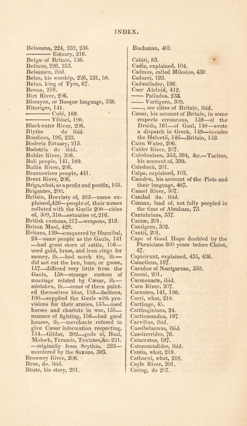 Beiasama, 224, 232, 236, Estuary, 216. Belgae of Britain, 136. Belinus, 226, 253. Belsamen, ibid. Belus, his worship, 226, 231, 58. Belus, king of Tyre, 67* Benna, 218. Birt River, 206. Biscayan, or Basque language, 338. Bituriges, 141. • Cubi, 189. • Vibisci, 190. Blackwater River, 206. Blythe do ibid. Boadicea, 196, 233. Boderia Estuary, 215. Bodotria do ibid. Boldre River, 206. Boli people, 141, 189. Bollin River, 206. Brannovices people, 441. Brent River, 206. Briga,what, as a prefix and postfix, 105. Brigantes, 200. Britain, Breviary of, 385—name ex- plained,426—people of, their names collated with the Gaelic 200—cities of, 309,310—estuaries of, 216. British customs, 217—weapons, 219. Briton Maol, 429. Britons, 139*—conquered by Hannibal, 24—same people as the Gauls, 141 -—had great store of cattle, 156— used gold, brass, and iron rings for money, ib.—had much tin, ib.— did wot eat the hen, hare, or goose, 157—differed very little from the Gauls, 158—sti’ange custom of marriage related by Caesar, ib.— mistaken, ib some of them paint- ed themselves blue, 159—factions, 100—supplied the Gauls with pro- visions for their armies, 153—used horses and chariots in war, 155— manner of fighting, 156—had good houses, ib.—merchants refused to give Caesar information respecting, 154—Gildas, 202—gods of, Baal, Moloch, Taramis, Teutates,&c. 221. —originally from Scythia, 293— murdered by the Saxons, 303. Browney River, 206. Brue, do. ibid. Brute, his story, 291. Buchanan, 401. Cabiri, 83. ' Cadiz, explained, 104. Cadmus, called Milesius, 439. Cadurci, 193. Cadwallader, 196. Caer Alcluid, 412. Palladus, 233. Vortigern, 309. , see cities of Britain, ibid. Caesar, his account of Britain, in some respects erroneous, 159—of the Druids, 161—of Gaul, 140—wrote a dispatch in Greek, 149—invades the Helvetii, 146—Britain, 153. Cairn Water, 206. Calder River, 207. Caledonians, 353, 394, &c.—Tacitus,. his account of, 399. Caledonii, 201. Calpe, explained, 103. Camden, his account of the Piets and their language, 407* Camel River, 307. Camlad do. ibid. Canaan, land of, not fully peopled in the time of Abraham, 73. Cantabrians, 337. Cantae, 201. Cantigern, 302. Cantii, 201. Cape of Good Hope doubled by the Phenicians 600 years before Christ, 47. _ Capicirunt, explained, 435, 436. Caracticus, 197. Caradoc of Nantgarvan, 350. Careni, 201. Carmonacae, ibid. Cam River, 207. Carnutes, 141, 190. Carri, what, 218. Carthage, 45. Carthaginians, 24. Cartismandua, 197. Carvilius, ibid. Cassibelaunus, ibid. Cassiterrides, 76. Catacratus, 197. Catamantalides, ibid. Cateia, what, 219. Catharni, what, 218. Cayle River, 201. Ceriog, do 207.