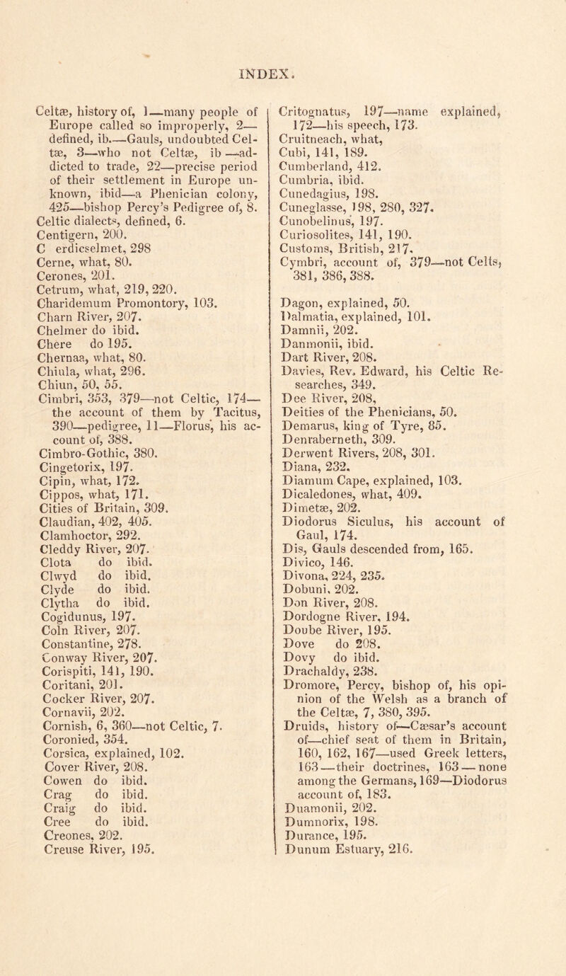 Celtee, history of, 1—many people of Europe called so improperly, 2— defined, ib—^Gauls, undoubted Cel- tse, 3—who not CeltEe, ib -—ad- dicted to trade, 22—precise period of their settlement in Europe un- known, ibid—a Phenician colony, 425—bishop Percy’s Pedigree of, 8. Celtic dialects, defined, 6. Centigern, 200. C erdicselmet, 298 Cerne, what, 80. Cerones, 201. Cetrum, what, 219, 220. Charidemum Promontory, 103. Charn River, 207. Chelmer do ibid. Chere do 195. Chernaa, what, 80. Chiula, what, 296. Chiun, 50, 55. Cimbri, 353, 379—not Celtic, 174—• the account of them by Tacitus, 390—pedigree, 11—Floras*, his ac- count of, 388. Cimbro-Gothic, 380. Cingetorix, 197. Cipin, what, 172. Cippos, what, 171. Cities of Britain, 309. Claudian, 402, 405. Clamhoctor, 292. Cleddy River, 207. Clota do ibid. Clwyd do ibid. Clyde do ibid. Clytha do ibid. Cogidunus, 197. Coin River, 207. Constantine, 278. Conway River, 207. Corispiti, 141, 190. Coritani, 201. Cocker River, 207. Cornavii, 202. Cornish, 6, 360—not Celtic, 7- Coronied, 354. Corsica, explained, 102. Cover River, 208. Cowen do ibid. Crag do ibid. Craig do ibid. Cree do ibid. Creones, 202. Creuse River, 195. Critognatus, 197—nam.e explained^ 172—his speech, 173. Cruitneach, what, Cubi, 141, 189. Cumberland, 412. Cumbria, ibid. Cunedagius, 198. Cuneglasse, 198, 280, 327. Cunobelinus, 197. Curiosolites, 141, 190. Customs, British, 217. Cymbri, account of, 379—not CeltS) 381,386,388. Dagon, explained, 50. Dalmatia, explained, 101. Damnii, 202. Danmonii, ibid. Dart River, 208. Davies, Rev. Edward, his Celtic Re- searches, 349. Dee River, 208, Deities of the Phenicians, 50. Demarus, king of Tyre, 85. Denraberneth, 309. Derwent Rivers, 208, 301. Diana, 232. Diamum Cape, explained, 103. Dicaledones, what, 409. Dimetae, 202. Diodorus Siculus, his account of Gaul, 174. Dis, Gauls descended from, 165. Divico, 146. Divona, 224, 235. Dobuni, 202. Don River, 208. Dordogne River, 194. Doube River, 195. Dove do 208. Dovy do ibid. Drachaldy, 238. Dromore, Percy, bishop of, his opi- nion of the Welsh as a branch of the Celtae, 7, 380, 395. Druids, history of—Caesar’s account of—chief seat of them in Britain, 160, 162, 167—used Greek letters, 163—their doctrines, 163 — none among the Germans, 169—Diodorus account of, 183. Duamonii, 202. Dumnorix, 198. Durance, 195. Dunum Estuary, 216.