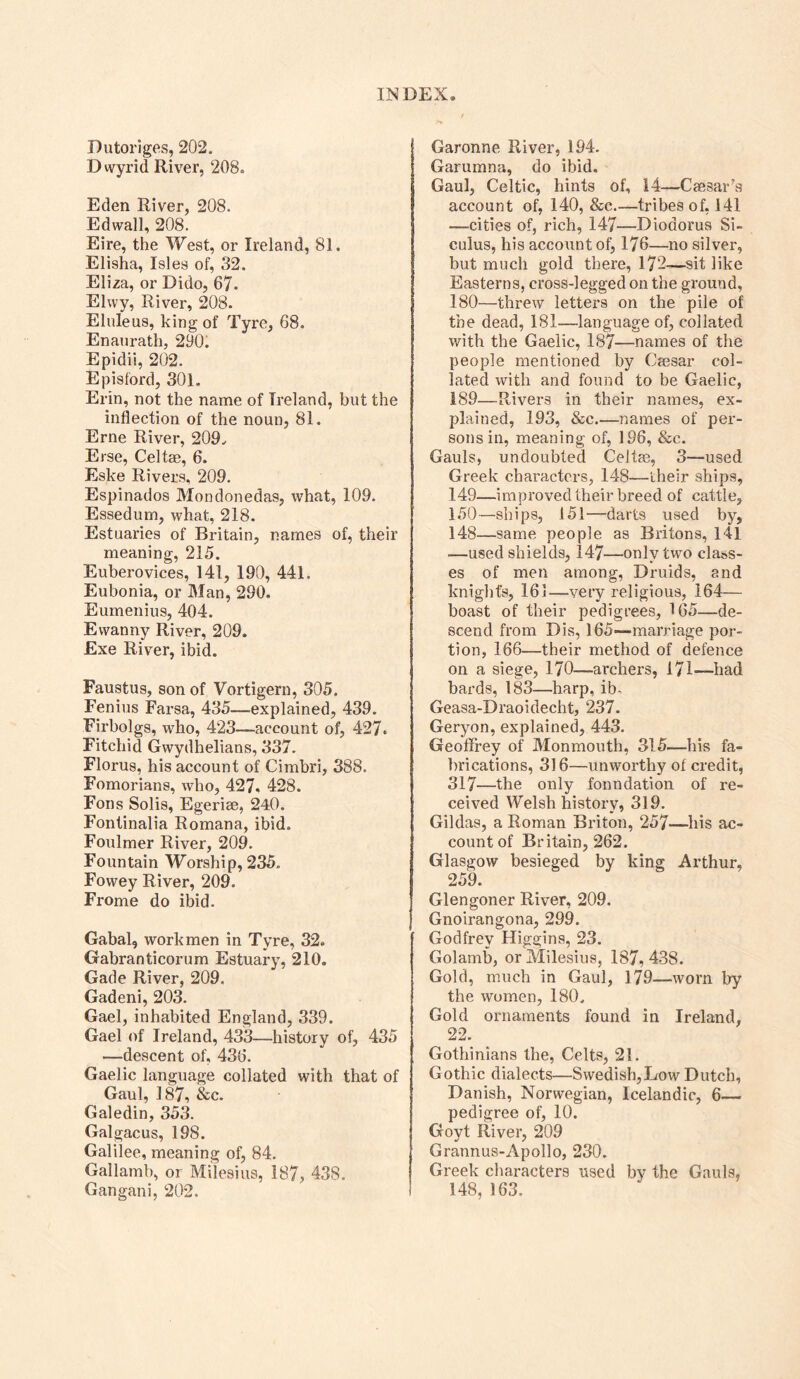Dutoriges, 202. D wyrid River, 208. Eden River, 208. Edwall, 208. Eire, the West, or Ireland, 81. Elisha, Isles of, 32. Eliza, or Dido, 67. Elwy, River, 208. Elnleus, king of Tyre, 68. Enanrath, 290. Epidii, 202. Episford, 301. Erin, not the name of Ireland, but the inflection of the noun, 81. Erne River, 209., Erse, Celt®, 6. Eske Rivers, 209. Espinados Mondonedas, what, 109. Essedum, what, 218. Estuaries of Britain, names of, their meaning, 215. Euberovices, 141, 190, 441. Eubonia, or Man, 290. Eumenius, 404. Ewanny River, 209. Exe River, ibid. Faustus, son of Vortigern, 305. Fenius Farsa, 435—explained, 439. Firbolgs, who, 423—account of, 427. Fitchid Gwydhelians, 337. Florus, his account of Cimbri, 388. Fomorians, who, 427. 428. Fons Solis, Egeriae, 240. Fontinalia Romana, ibid. Foulmer River, 209. Fountain Worship, 235. Fowey River, 209. Frome do ibid. Gabal, workmen in Tyre, 32. Gabranticorum Estuary, 210. Gade River, 209. Gadeni, 203. Gael, inhabited England, 339. Gael of Ireland, 433—history of, 435 —descent of, 436. Gaelic language collated with that of Gaul, ] 87, &c. Galedin, 353. Galgacus, 198. Galilee, meaning of, 84. Gallamb, or Milesius, 187, 438. Gangani, 202. Garonne River, 194. Garumna, do ibid. Gaul, Celtic, hints of, 14—Caesar’s account of, 140, &c—tribes of, 141 —cities of, rich, 147—Diodorus Si- culus, his account of, 176—no silver, but much gold there, 172—sit like Easterns, cross-legged on the ground, 180—threw letters on the pile of the dead, 181—language of, collated with the Gaelic, 187—names of the people mentioned by Caesar col- lated with and found to be Gaelic, 189—Rivers in their names, ex- plained, 193, &c.—names of per- sons in, meaning of, 196, &c. Gauls, undoubted Celtae, 3—used Greek characters, 148—their ships, 149— improved their breed of cattle, 150— ships, 151—darts used by, 148—same people as Britons, 141 —used shields, 147—only two class- es of men among, Druids, and knight’s, 161—very religious, 164— boast of their pedigrees, 165—de- scend from Dis, 165—marriage por- tion, 166—their method of defence on a siege, 170—archers, 171—had bards, 183—harp, ib. Geasa-Draoidecht, 237. Geryon, explained, 443. Geoffrey of Monmouth, 315—his fa- brications, 3)6—unworthy of credit, 317—the only foundation of re- ceived Welsh history, 319. Gildas, a Roman Briton, 257—his ac- count of Britain, 262. Glasgow besieged by king Arthur, 259. Glengoner River, 209. Gnoirangona, 299. Godfrey Higgins, 23. Golamb, or Milesius, 187, 438. Gold, much in Gaul, 179—worn by the women, 180. Gold ornaments found in Ireland, 22. Gothinians the, Celts, 21. Gothic dialects—Swedish,Low Dutch, Danish, Norwegian, Icelandic, 6— pedigree of, 10. Goyt River, 209 Grannus-Apollo, 230. Greek characters used by the Gauls, 148, 163.