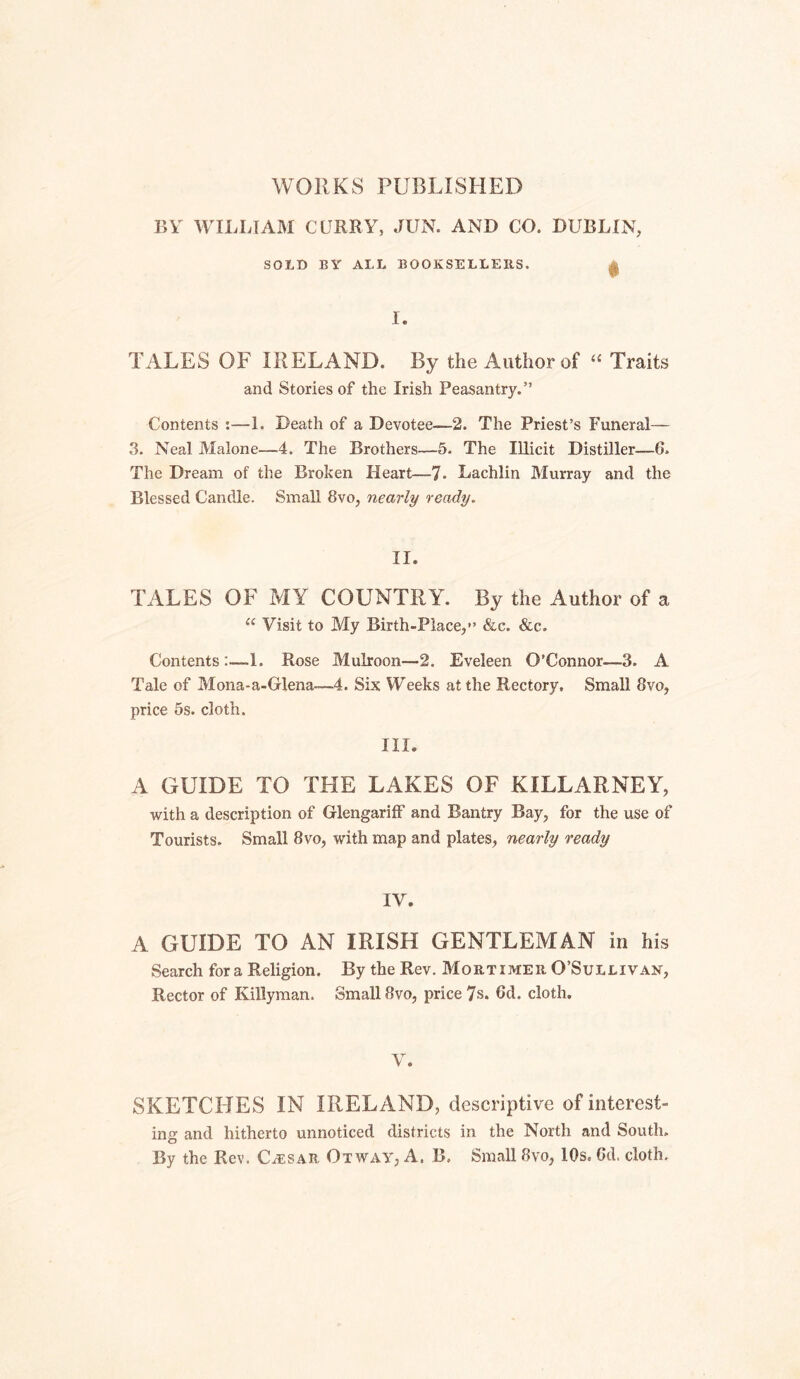 WORKS PUBLISHED BV WILLIAM CURRY, JUN. AND CO. DUBLIN, SOLD BY ALL BOOKSELLERS. ^ I. TALES OF IRELAND. By the Author of Traits and Stories of the Irish Peasantry.” Contents :—1. Death of a Devotee—2. The Priest’s Funeral— 3. Neal Malone—4. The Brothers—5. The Illicit Distiller—6. The Dream of the Broken Heart—7. Lachlin Murray and the Blessed Candle. Small 8vo, nearly ready. II. TALES OF MY COUNTRY. By the Author of a “ Visit to My Birth-Place,*’ &c. &c. Contents:—1. Rose Mulroon—2. Eveleen O’Connor—3. A Tale of Mona-a-Glena—4. Six Weeks at the Rectory, Small 8vo, price 5s. cloth. III. A GUIDE TO THE LAKES OF KILLARNEY, with a description of GlengarilF and Bantry Bay, for the use of Tourists. Small 8vo, with map and plates, nearly ready IV. A GUIDE TO AN IRISH GENTLEMAN in his Search for a Religion. By the Rev. Mortimer O’Sullivan, Rector of Killyman. Small 8vo, price 7s. 6d. cloth. V. SKETCHES IN IRELAND, descriptive of interest- ing and hitherto unnoticed districts in the North and South. By the Rev. Caesar Otway, A. B. Small 8vo, 10s. Gd. cloth.