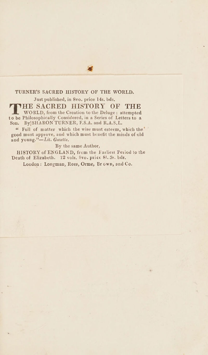 € TURNER’S SACRED HISTORY OF THE WORLD. Just published, in 8vo. price 14s. bds, HE SACRED HISTORY OF THE WORLD, from the Creation to the Deluge: attempted to be Philosophically Considered, in a Series of Letters to a Son. By!SHARON TURNER, F.S.A. and R.A.S.L. “ Full of matter which the wise must esteem, which the’ gcod must approve, and which must benefit the minds of old and young.” —Lit. Guzette. By the same Author, HISTORY of ENGLAND, from the Farliest Period to the Death of Elizabeth. 12 vols, 8vo. price 8}. 3s. bds, London: Longman, Rees, Orme, Br own, and Co.