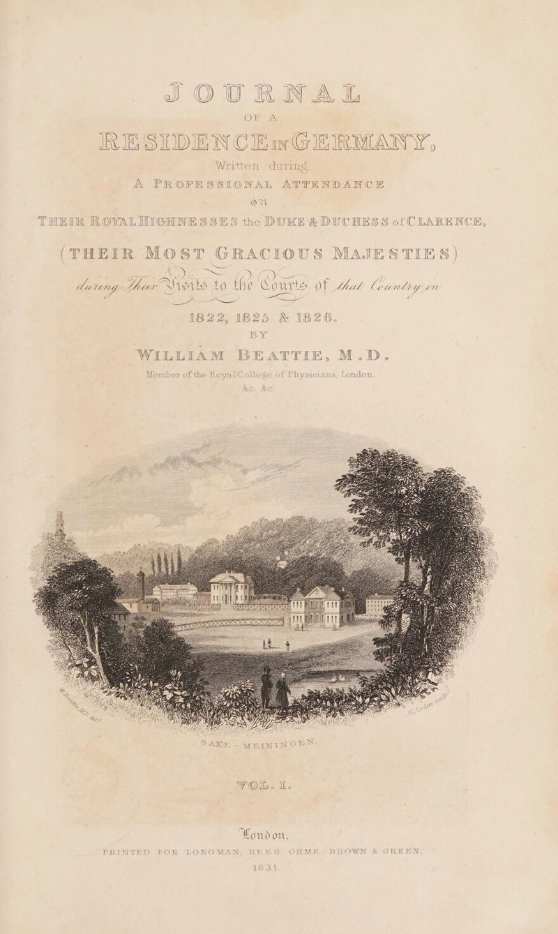 Ou} ops RE SIDEN CEwGERMANY, x Written during A PROFESSIONAL ATTENDANCE OW THEIR ROYAL HIGHNESSES the DUKE’ &amp; DUCHESS of CLARENCE, (THEIR MOST GRACIOUS MAJESTIES) ee AO O&amp; durungy Dur» Watts t LO the Cowtts of bhak Country “7. _~ =e a: <a 1822, 1825 &amp; 1826. BY WILLIAM BEATTIE, M.D. Member of the Royal College of Physicians, London YOu. Wondon, PRINTED 2OR LONGMAN RE ES ORME, BROWN &amp; GREEN 18 31
