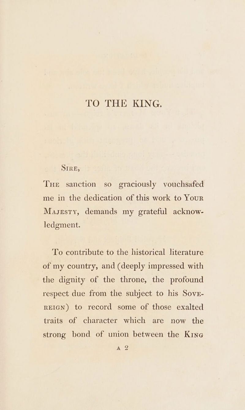 TO THE KING. SIRE, THE sanction so graciously vouchsafed me in the dedication of this work to Your Masezsty, demands my grateful acknow- ledgment. To contribute to the historical literature of my country, and (deeply impressed with the dignity of the throne, the profound respect due from the subject to his Sover- REIGN) to record some of those exalted traits of character which are now the strong bond of union between the Kine AQ