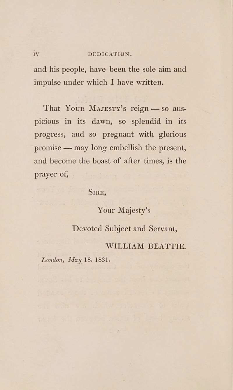 and his people, have been the sole aim and impulse under which I have written. That Your Maszsty’s reign — so aus- picious in its dawn, so splendid in its progress, and so pregnant with glorious promise — may long embellish the present, and become the boast of after times, is the prayer of, SIRE, Your Majesty’s Devoted Subject and Servant, WILLIAM BEATTIE. London, May 18. 1831.