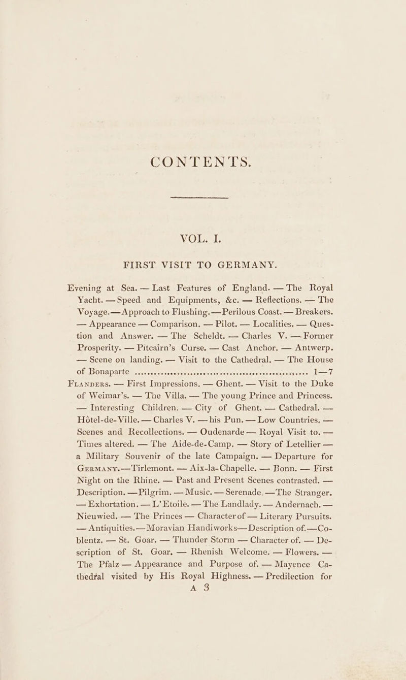CONTENTS. VOL. I. FIRST VISIT TO GERMANY. Evening at Sea.— Last Features of England. — The Royal Yacht. —Speed and Equipments, &amp;c. — Reflections. — The Voyage.—Approach to Flushing. —Perilous Coast. — Breakers. — Appearance — Comparison. — Pilot. — Localities. — Ques- tion and Answer. — The Scheldt. — Charles V. — Former Prosperity. — Pitcairn’s Curse. — Cast Anchor. — Antwerp. — Scene on landing. — Visit to the Cathedral. — The House of Bonaparte .......... BP Soca ceeeeereacersetssae viagteusnee geoce 1—7 Fianpers. — First Impressions. — Ghent. — Visit to the Duke of Weimar’s. — The Villa. — The young Prince and Princess. — Interesting Children. — City of Ghent. — Cathedral. — Hotel-de- Ville. — Charles V. — his Pun. — Low Countries, — Scenes and Recollections. — Oudenarde — Royal Visit to. — Times altered. — The Aide-de-Camp. — Story of Letellier — a Military Souvenir of the late Campaign. — Departure for GrermMany.—Tirlemont. — Aix-la-Chapelle. — Bonn. — First Night on the Rhine. — Past and Present Scenes contrasted. — Description. — Pilgrim. — Music. — Serenade.—The Stranger. — Exhortation. — L’ Etoile. — The Landlady. — Andernach. — Nieuwied. — The Princes — Character of — Literary Pursuits. — Antiquities. — Moravian Handiworks— Description of.—Co- blentz. — St. Goar. — Thunder Storm — Character of. — De- scription of St. Goar. — Rhenish Welcome. — Flowers. — The Pfalz — Appearance and Purpose of.— Mayence Ca- thedral visited by His Royal Highness. — Predilection for A 3