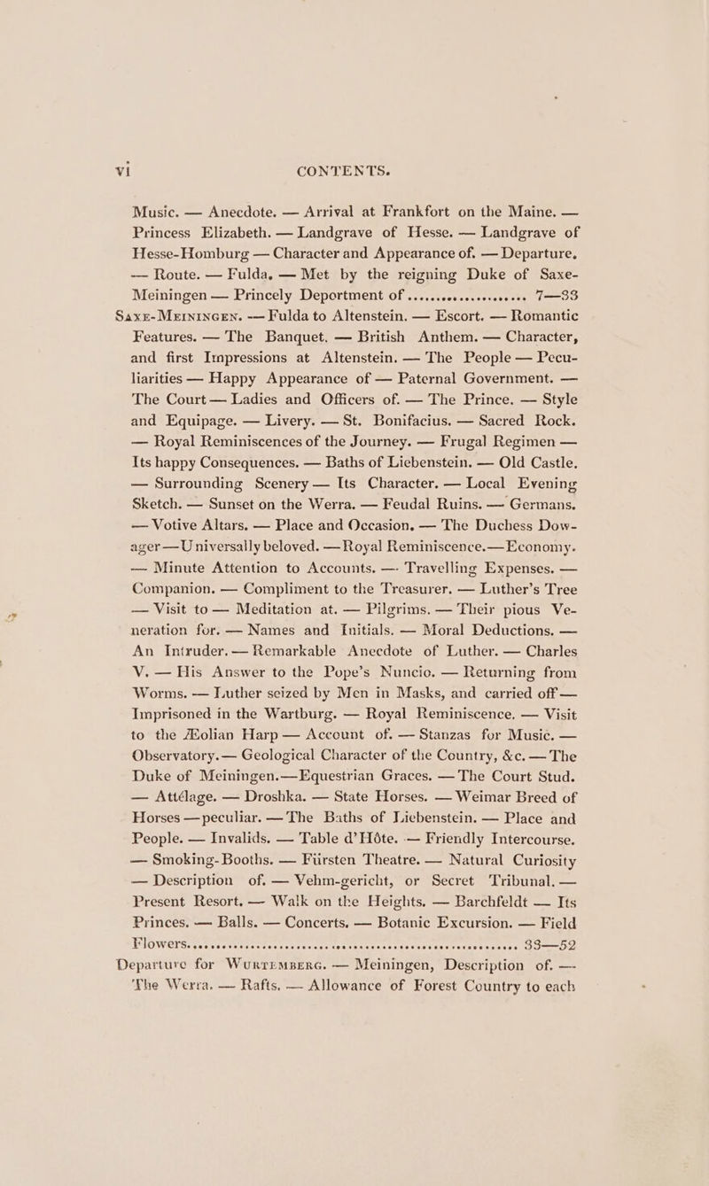 Music. — Anecdote. — Arrival at Frankfort on the Maine. — Princess Elizabeth. — Landgrave of Hesse. — Landgrave of Hesse- Homburg — Character and Appearance of. — Departure. -— Route. — Fulda. — Met by the reigning Duke of Saxe- Meiningen — Princely Deportment Of .......0e.e.eereeeeee 7—3S Features. — The Banquet. — British Anthem. — Character, and first Impressions at Altenstein. — The People — Pecu- liarities — Happy Appearance of — Paternal Government. — The Court — Ladies and Officers of. — The Prince. — Style and Equipage. — Livery. — St. Bonifacius. — Sacred Rock. — Royal Reminiscences of the Journey. — Frugal Regimen — Its happy Consequences. — Baths of Liebenstein. — Old Castle. — Surrounding Scenery — Its Character. — Local Evening Sketch. — Sunset on the Werra. — Feudal Ruins. — Germans. — Votive Altars. — Place and Occasion. — The Duchess Dow- ager —U niversally beloved. —Royal Reminiscence.— Economy. — Minute Attention to Accounts. —- Travelling Expenses. — Companion. — Compliment to the Treasurer. — Luther’s Tree — Visit to— Meditation at. — Pilgrims. — Their pious Ve- neration for. — Names and Initials. — Moral Deductions, — An Intruder.— Remarkable Anecdote of Luther. — Charles V. — His Answer to the Pope’s Nuncic. — Returning from Worms. — Luther seized by Men in Masks, and carried off — Imprisoned in the Wartburg. — Royal Reminiscence, — Visit to the Holian Harp — Account of. — Stanzas for Music. — Observatory. — Geological Character of the Country, &amp;c. — The Duke of Meiningen.—Equestrian Graces. — The Court Stud. — Attélage. — Droshka. — State Horses. — Weimar Breed of Horses —peculiar.— The Baths of Liebenstein. — Place and People. — Invalids. — Table d’ Hate. -— Friendly Intercourse. — Smoking- Booths. — Fursten Theatre. — Natural Curiosity — Description of. — Vehm-gericht, or Secret Tribunal. — Present Resort. — Walk on the Heights. — Barchfeldt — Its Princes. — Balls. — Concerts. — Botanic Excursion. — Field HWlowers:eecces cer tete seek ecane COG FOC EES AeH OOS O HEHE FOEOOO EE OLED 83—52 ‘The Werra. — Rafts. — Allowance of Forest Country to each
