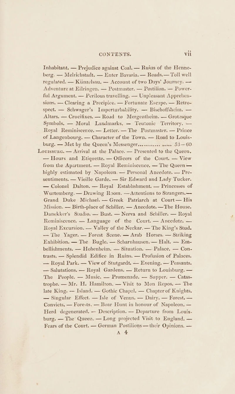 Inhabitant. — Prejudice against Coal. — Ruins of the Henne- berg, — Melrichstadt. — Enter Bavaria. — Roads.— Toll well regulated. — Kunzelsau. — Account of two Days’ Journey. — Adventure at Eilringen. — Postmaster. — Postilion. — Power- ful Argument. — Perilous travelling. — Unpleasant Apprehen- sions. — Clearing a Precipice. — Fortunate Escape. — Retro- spect. — Schwager’s Imperturbability. —- Bischofisheim. — Altars. — Crucifixes. — Road to Mergentheim. — Grotesque Symbols, — Moral Landmarks. -- Teutonic Territory. — Royal Reminiscence. — Letter. — The Postmaster. — Prince of Langenbourg. — Character of the Town. — Road to Louis- burg. — Met by the Queen’s Messenger...........6 eeee. 53—60 Louissurc. — Arrival at the Palace. — Presented to the Queen. — Hours and Etiquette. — Officers of the Court. — View from the Apartment. — Royal Reminiscence. — The Queen — highly estimated by Napoleon. — Personal Anecdote. — Pre- sentiments. — Vieille Garde. — Sir Edward and Lady Tucker. — Colonel Dalton. — Royal Establishment. — Princesses of Wurtemberg. — Drawing Room. —Aitentions to Strangers. — Grand Duke Michael. — Greek Patriarch at Court — His Mission. — Birth-place of Schiller. — Anecdote. —The House. Danekker’s Studio, — Bust. — Nerva and Schiller. — Royal Reminiscence. — Language of the Court. — Anecdote. — Royal Excursion. — Valley of the Neckar. — The King’s Stud. — The Yager. — Forest Scene. — Arab Horses. — Striking Exhibition. — The Bugle. — Scharnhausen. — Halt. — Kim- bellishments. — Hohenheim. — Situation. — Palace. — Con- trasts. — Splendid Edifice in Ruins. — Profusion of Palaces. — Royal Park. — View of Stutgardt. — Evening. — Peasants. — Salutations. — Royal Gardens. — Return to Louisburg. — The People. — Music, — Promenade. — Supper. — Catas- trophe. — Mr. H. Hamilton. — Visit to Mon Repos. — The late King. — Island. — Gothic Chapel. — Chapter of Knights. — Singular Effect. — Isle of Venus. — Dairy. — Forest. — Convicts, — Forests. — Boar Hunt in honour of Napoleon. — Herd degenerated. — Description. — Departure from Louis- burg. — The’ Queen. — Long projected Visit to England, — Fears of the Court. — German Postilions — their Opinions. — A 4