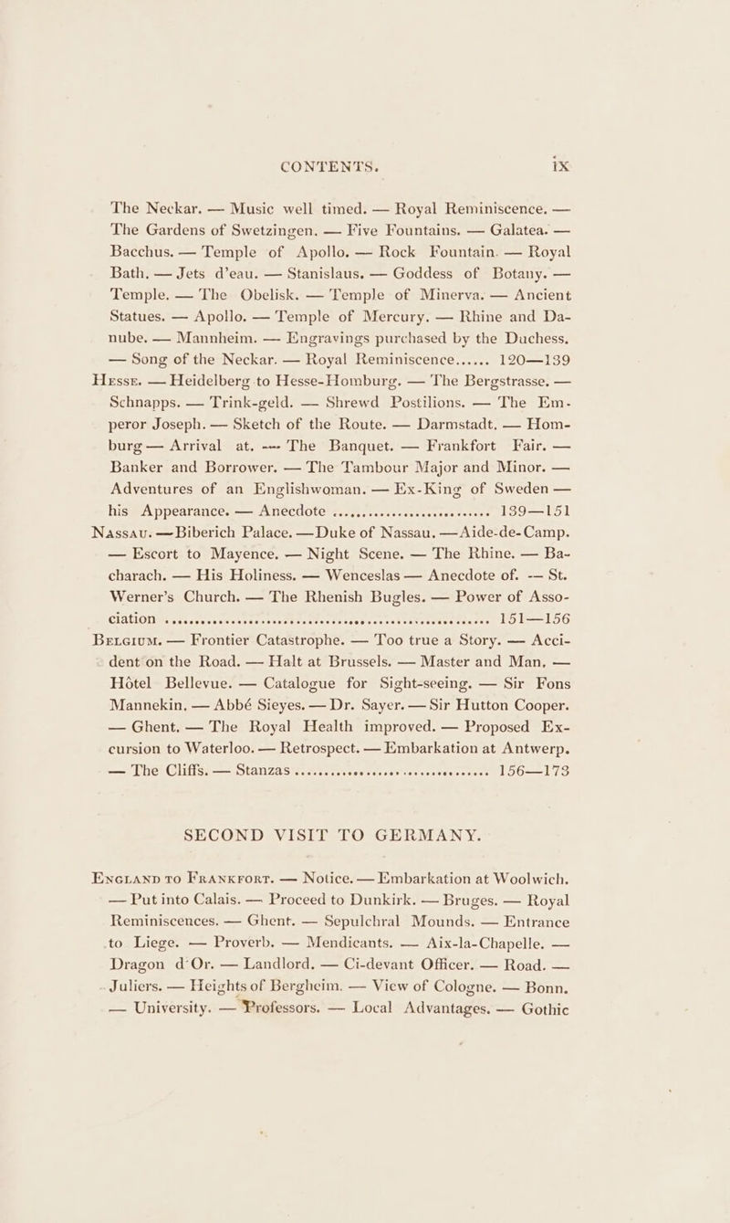 The Neckar. — Music well timed. — Royal Reminiscence. — The Gardens of Swetzingen. — Five Fountains. — Galatea. — Bacchus. — Temple of Apollo. — Rock Fountain. — Royal Bath, — Jets d’eau. — Stanislaus. — Goddess of Botany. — Temple. — The Obelisk. — Temple of Minerva. — Ancient Statues. — Apollo. — Temple of Mercury. — Rhine and Da- nube. —- Mannheim. — Engravings purchased by the Duchess. — Song of the Neckar. — Royal Reminiscence...... 120—139 Hesse. — Heidelberg to Hesse- Homburg. — The Bergstrasse. — Schnapps. — Trink-geld. — Shrewd Postilions. — The Em. peror Joseph. — Sketch of the Route. — Darmstadt. — Hom- burg — Arrival at. --- The Banquet. — Frankfort Fair. — Banker and Borrower. — The Tambour Major and Minor. — Adventures of an Englishwoman. — Ex-King of Sweden — his#Appearances— Anecdote’ s.0.otoncswccaccvess bases 139—151 Nassau. —Biberich Palace. —Duke of Nassau. —Aide-de-Camp. — Escort to Mayence. — Night Scene. — The Rhine. — Ba- charach. — His Holiness. — Wenceslas — Anecdote of. -— St. Werner’s Church. — The Rhenish Bugles. — Power of Asso- _S RIAON: oes coe cnctnssenaseseh costes eee Meesawee ne aneee Brotdsdve 151—156 Betcium. — Frontier Catastrophe. — Too true a Story. — Acci- dent on the Road. — Halt at Brussels. — Master and Man, — Hotel Bellevue. — Catalogue for Sight-seeing. — Sir Fons Mannekin, — Abbé Sieyes. — Dr. Sayer. — Sir Hutton Cooper. — Ghent. — The Royal Health improved. — Proposed Ex- cursion to Waterloo. — Retrospect. — Embarkation at Antwerp. — The Cliffs. — Stanzas.......... seeds nesta rode seee? 156—173 SECOND VISIT TO GERMANY. Encianp To Franxrort. — Notice. — Embarkation at Woolwich. — Put into Calais. — Proceed to Dunkirk. — Bruges. — Royal Reminiscences. — Ghent. — Sepulchral Mounds. — Entrance to Liege. — Proverb. — Mendicants. — Aix-la-Chapelle. — Dragon d° Or. — Landlord. — Ci-devant Officer. — Road. — . Juliers. — Heights of Bergheim, — View of Cologne. — Bonn. — University. — Professors. — Local Advantages. — Gothic