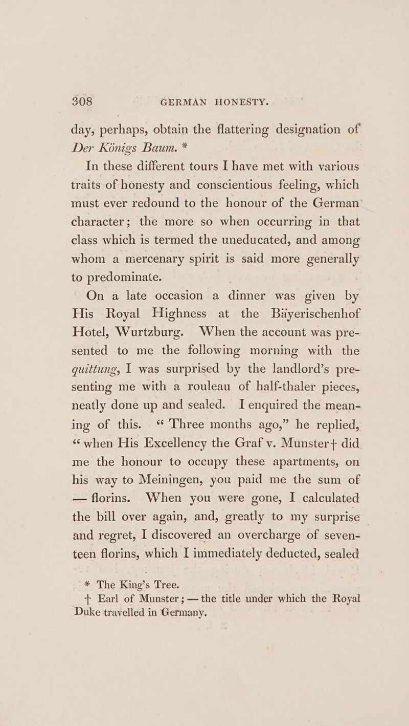 day, perhaps, obtain the flattering designation of Der Konigs Baum. * In these different tours I have met with various traits of honesty and conscientious feeling, which must ever redound to the honour of the German character; the more so when occurring in that class which is termed the uneducated, and among whom a mercenary spirit is said more generally to predominate. On a late occasion a dinner was given by His Royal Highness at the Bayerischenhof Hotel, Wurtzburg. When the account was pre- sented to me the following morning with the guittung, I was surprised by the landlord’s pre- senting me with a rouleau of half-thaler pieces, neatly done up and sealed. I enquired the mean- ing of this. ‘ Three months ago,” he replied, “when His Excellency the Graf v. Munster} did me the honour to occupy these apartments, on his way to Meiningen, you paid me the sum of — florins. When you were gone, I calculated the bill over again, and, greatly to my surprise | and regret, I discovered an overcharge of seven- teen florins, which I immediately deducted, sealed * The King’s Tree. + Earl of Munster ;—the title under which the Royal Duke travelled in Germany.