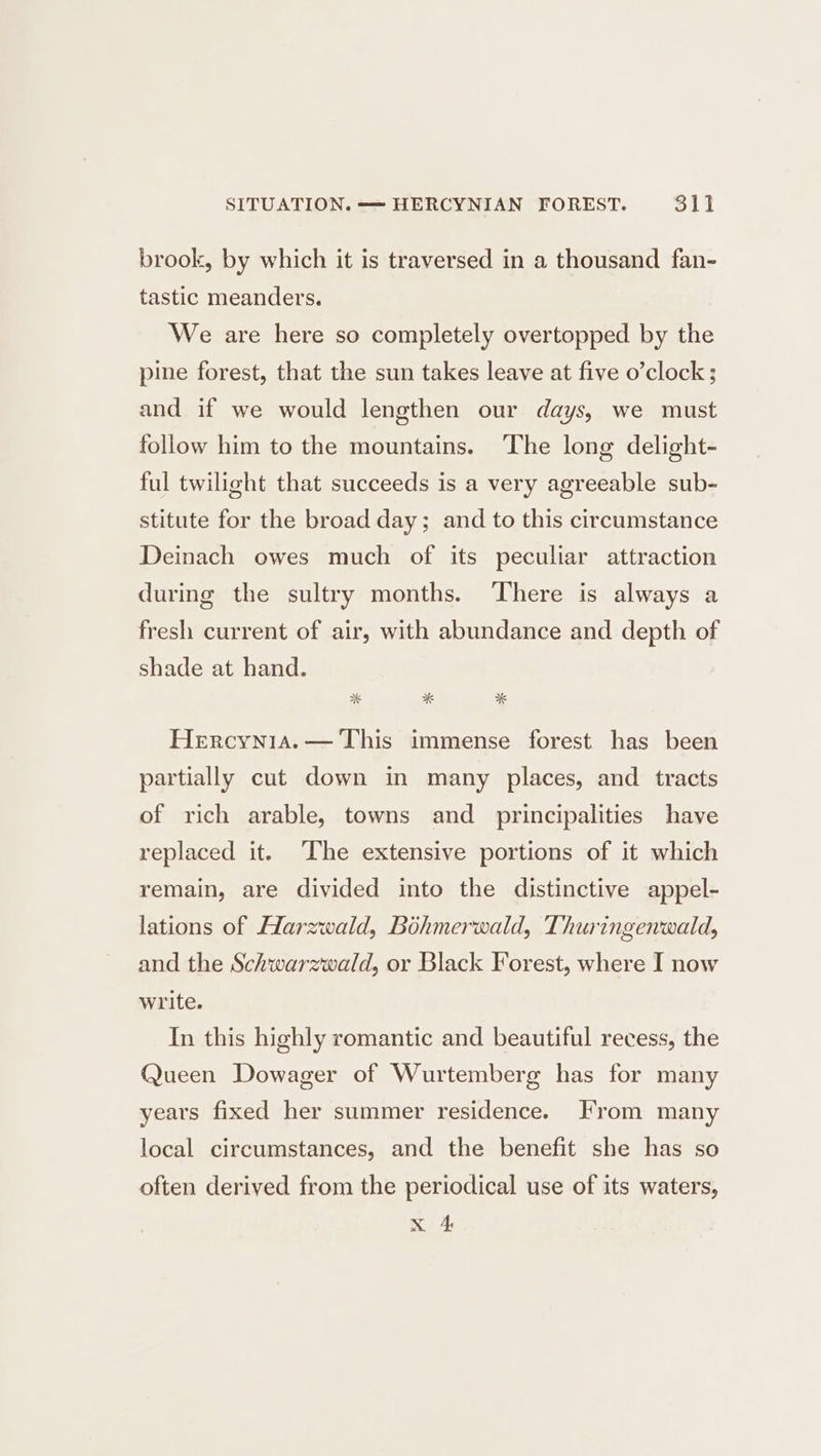 brook, by which it is traversed in a thousand fan- tastic meanders. We are here so completely overtopped by the pine forest, that the sun takes leave at five o’clock ; and if we would lengthen our days, we must follow him to the mountains. ‘The long delight- ful twilight that succeeds is a very agreeable sub- stitute for the broad day; and to this circumstance Deinach owes much of its peculiar attraction during the sultry months. There is always a fresh current of air, with abundance and depth of shade at hand. Hercynia.— This immense forest has been partially cut down in many places, and tracts of rich arable, towns and principalities have replaced it. The extensive portions of it which remain, are divided into the distinctive appel- lations of Harzwald, Bohmerwald, Thuringenwald, and the Schwarzwald, or Black Forest, where I now write. In this highly romantic and beautiful recess, the Queen Dowager of Wurtemberg has for many years fixed her summer residence. From many local circumstances, and the benefit she has so often derived from the periodical use of its waters, x 4
