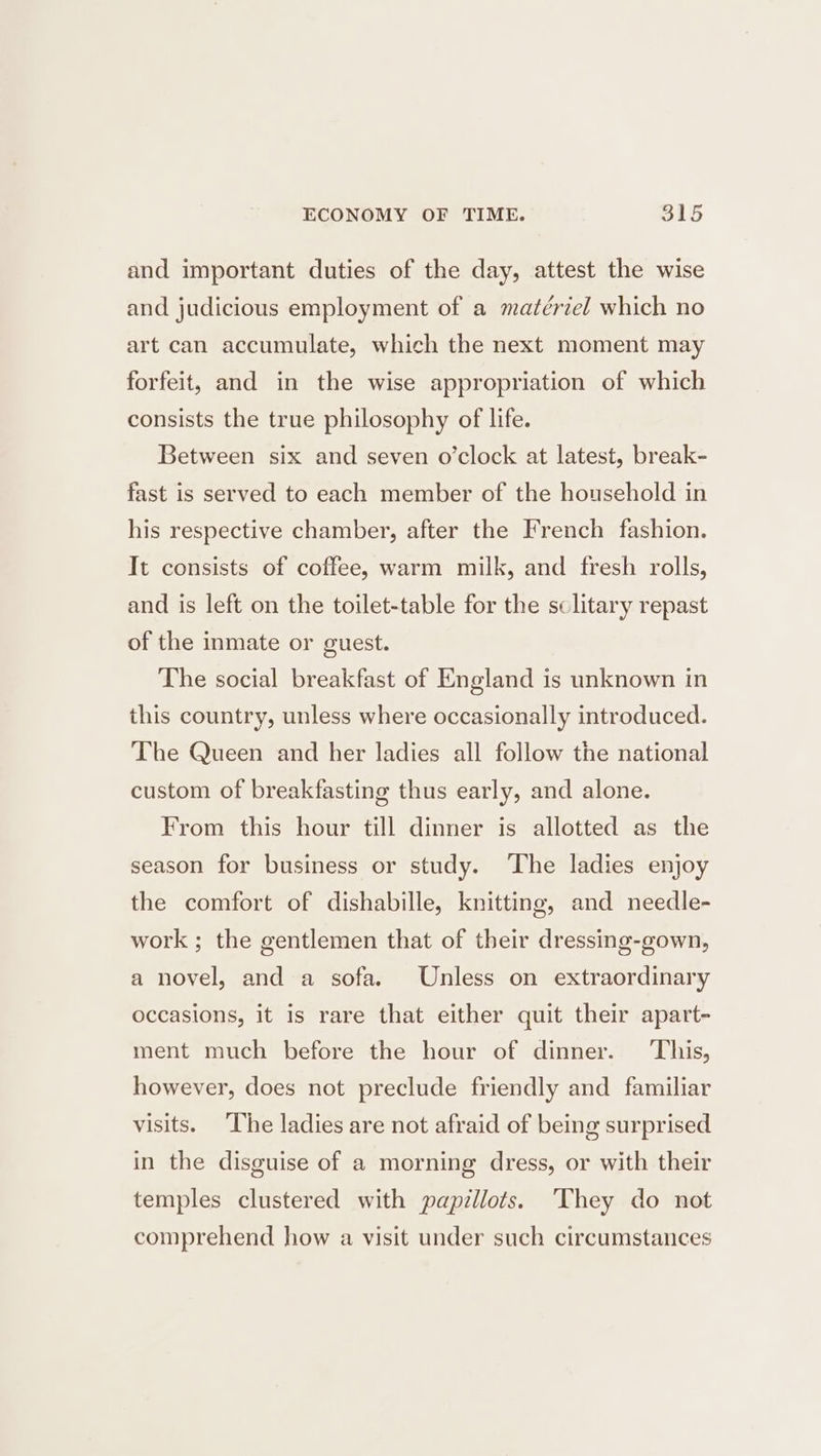and important duties of the day, attest the wise and judicious employment of a matériel which no art can accumulate, which the next moment may forfeit, and in the wise appropriation of which consists the true philosophy of life. Between six and seven o’clock at latest, break- fast is served to each member of the household in his respective chamber, after the French fashion. It consists of coffee, warm milk, and fresh rolls, and is left on the toilet-table for the sclitary repast of the inmate or guest. The social breakfast of England is unknown in this country, unless where occasionally introduced. The Queen and her ladies all follow the national custom of breakfasting thus early, and alone. From this hour till dinner is allotted as the season for business or study. The ladies enjoy the comfort of dishabille, knitting, and needle- work ; the gentlemen that of their dressing-gown, a novel, and a sofa. Unless on extraordinary occasions, it is rare that either quit their apart- ment much before the hour of dinner. This, however, does not preclude friendly and familiar visits. The ladies are not afraid of being surprised in the disguise of a morning dress, or with their temples clustered with papillots. They do not comprehend how a visit under such circumstances